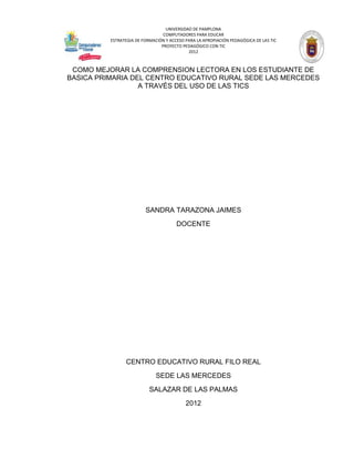 UNIVERSIDAD DE PAMPLONA
                                 COMPUTADORES PARA EDUCAR
          ESTRATEGIA DE FORMACIÓN Y ACCESO PARA LA APROPIACIÓN PEDAGÓGICA DE LAS TIC
                                PROYECTO PEDAGÓGICO CON TIC
                                            2012



 COMO MEJORAR LA COMPRENSION LECTORA EN LOS ESTUDIANTE DE
BASICA PRIMARIA DEL CENTRO EDUCATIVO RURAL SEDE LAS MERCEDES
                  A TRAVÉS DEL USO DE LAS TICS




                         SANDRA TARAZONA JAIMES
                                       DOCENTE




                CENTRO EDUCATIVO RURAL FILO REAL
                              SEDE LAS MERCEDES
                           SALAZAR DE LAS PALMAS
                                           2012
 