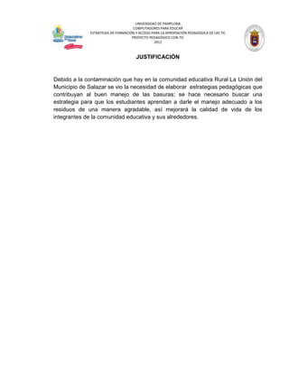 UNIVERSIDAD DE PAMPLONA
                                     COMPUTADORES PARA EDUCAR
              ESTRATEGIA DE FORMACIÓN Y ACCESO PARA LA APROPIACIÓN PEDAGÓGICA DE LAS TIC
                                    PROYECTO PEDAGÓGICO CON TIC
                                                2012



                                       JUSTIFICACIÓN


Debido a la contaminación que hay en la comunidad educativa Rural La Unión del
Municipio de Salazar se vio la necesidad de elaborar estrategias pedagógicas que
contribuyan al buen manejo de las basuras; se hace necesario buscar una
estrategia para que los estudiantes aprendan a darle el manejo adecuado a los
residuos de una manera agradable, así mejorará la calidad de vida de los
integrantes de la comunidad educativa y sus alrededores.
 