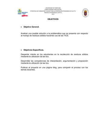 UNIVERSIDAD DE PAMPLONA
                                 COMPUTADORES PARA EDUCAR
          ESTRATEGIA DE FORMACIÓN Y ACCESO PARA LA APROPIACIÓN PEDAGÓGICA DE LAS TIC
                                PROYECTO PEDAGÓGICO CON TIC
                                            2012



                                      OBJETIVOS



   Objetivo General.


Analizar una posible solución a la problemática que se presenta con respecto
al manejo de residuos sólidos haciendo uso de las TICS.




   Objetivos Específicos.

Despertar interés en los estudiantes en la recolección de residuos sólidos
mediante la utilización de las tics.

Desarrollar las competencias de interpretación, argumentación y proposición
mediante la utilización de las tics.

Publicar el proyecto en una página blog, para compartir el proceso con los
demás docentes.
 