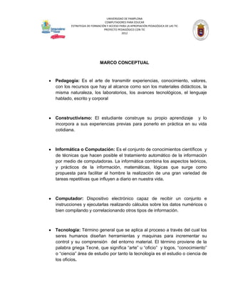 UNIVERSIDAD DE PAMPLONA
                               COMPUTADORES PARA EDUCAR
        ESTRATEGIA DE FORMACIÓN Y ACCESO PARA LA APROPIACIÓN PEDAGÓGICA DE LAS TIC
                              PROYECTO PEDAGÓGICO CON TIC
                                          2012




                           MARCO CONCEPTUAL



Pedagogía: Es el arte de transmitir experiencias, conocimiento, valores,
con los recursos que hay al alcance como son los materiales didácticos, la
misma naturaleza, los laboratorios, los avances tecnológicos, el lenguaje
hablado, escrito y corporal



Constructivismo: El estudiante construye su propio aprendizaje y lo
incorpora a sus experiencias previas para ponerlo en práctica en su vida
cotidiana.



Informática o Computación: Es el conjunto de conocimientos científicos y
de técnicas que hacen posible el tratamiento automático de la información
por medio de computadoras. La informática combina los aspectos teóricos,
y prácticos de la información, matemáticas, lógicas que surge como
propuesta para facilitar al hombre la realización de una gran variedad de
tareas repetitivas que influyen a diario en nuestra vida.



Computador: Dispositivo electrónico capaz de recibir un conjunto e
instrucciones y ejecutarlas realizando cálculos sobre los datos numéricos o
bien compilando y correlacionando otros tipos de información.



Tecnología: Término general que se aplica al proceso a través del cual los
seres humanos diseñan herramientas y maquinas para incrementar su
control y su comprensión del entorno material. El término proviene de la
palabra griega Tecné, que significa “arte” u “oficio” y logos, “conocimiento”
o “ciencia” área de estudio por tanto la tecnología es el estudio o ciencia de
los oficios.
 