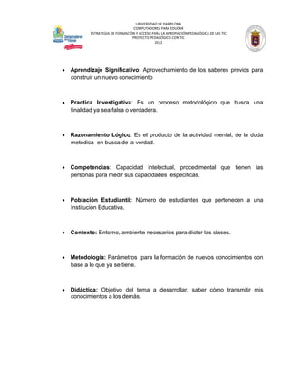 UNIVERSIDAD DE PAMPLONA
                              COMPUTADORES PARA EDUCAR
       ESTRATEGIA DE FORMACIÓN Y ACCESO PARA LA APROPIACIÓN PEDAGÓGICA DE LAS TIC
                             PROYECTO PEDAGÓGICO CON TIC
                                         2012




Aprendizaje Significativo: Aprovechamiento de los saberes previos para
construir un nuevo conocimiento



Practica Investigativa: Es un proceso metodológico que busca una
finalidad ya sea falsa o verdadera.



Razonamiento Lógico: Es el producto de la actividad mental, de la duda
metódica en busca de la verdad.



Competencias: Capacidad intelectual, procedimental que tienen las
personas para medir sus capacidades especificas.



Población Estudiantil: Número de estudiantes que pertenecen a una
Institución Educativa.



Contexto: Entorno, ambiente necesarios para dictar las clases.



Metodología: Parámetros para la formación de nuevos conocimientos con
base a lo que ya se tiene.



Didáctica: Objetivo del tema a desarrollar, saber cómo transmitir mis
conocimientos a los demás.
 