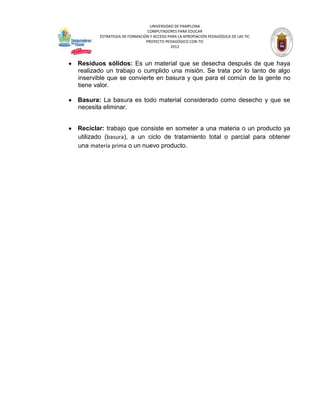 UNIVERSIDAD DE PAMPLONA
                              COMPUTADORES PARA EDUCAR
       ESTRATEGIA DE FORMACIÓN Y ACCESO PARA LA APROPIACIÓN PEDAGÓGICA DE LAS TIC
                             PROYECTO PEDAGÓGICO CON TIC
                                         2012



Residuos sólidos: Es un material que se desecha después de que haya
realizado un trabajo o cumplido una misión. Se trata por lo tanto de algo
inservible que se convierte en basura y que para el común de la gente no
tiene valor.

Basura: La basura es todo material considerado como desecho y que se
necesita eliminar.


Reciclar: trabajo que consiste en someter a una materia o un producto ya
utilizado (basura), a un ciclo de tratamiento total o parcial para obtener
una materia prima o un nuevo producto.
 