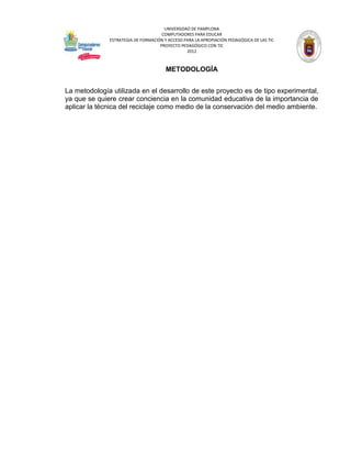 UNIVERSIDAD DE PAMPLONA
                                     COMPUTADORES PARA EDUCAR
              ESTRATEGIA DE FORMACIÓN Y ACCESO PARA LA APROPIACIÓN PEDAGÓGICA DE LAS TIC
                                    PROYECTO PEDAGÓGICO CON TIC
                                                2012



                                       METODOLOGÍA


La metodología utilizada en el desarrollo de este proyecto es de tipo experimental,
ya que se quiere crear conciencia en la comunidad educativa de la importancia de
aplicar la técnica del reciclaje como medio de la conservación del medio ambiente.
 