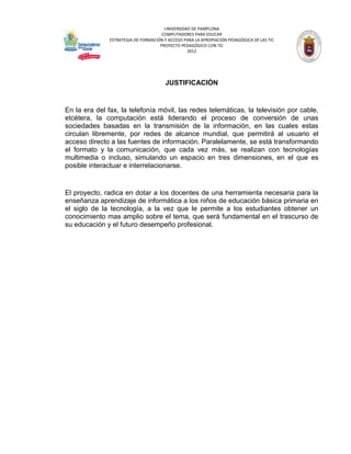 UNIVERSIDAD DE PAMPLONA
                                      COMPUTADORES PARA EDUCAR
               ESTRATEGIA DE FORMACIÓN Y ACCESO PARA LA APROPIACIÓN PEDAGÓGICA DE LAS TIC
                                     PROYECTO PEDAGÓGICO CON TIC
                                                 2012




                                        JUSTIFICACIÓN


En la era del fax, la telefonía móvil, las redes telemáticas, la televisión por cable,
etcétera, la computación está liderando el proceso de conversión de unas
sociedades basadas en la transmisión de la información, en las cuales estas
circulan libremente, por redes de alcance mundial, que permitirá al usuario el
acceso directo a las fuentes de información. Paralelamente, se está transformando
el formato y la comunicación, que cada vez más, se realizan con tecnologías
multimedia o incluso, simulando un espacio en tres dimensiones, en el que es
posible interactuar e interrelacionarse.


El proyecto, radica en dotar a los docentes de una herramienta necesaria para la
enseñanza aprendizaje de informática a los niños de educación básica primaria en
el siglo de la tecnología, a la vez que le permite a los estudiantes obtener un
conocimiento mas amplio sobre el tema, que será fundamental en el trascurso de
su educación y el futuro desempeño profesional.
 