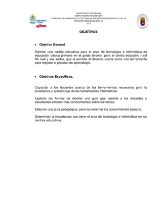 UNIVERSIDAD DE PAMPLONA
                                  COMPUTADORES PARA EDUCAR
           ESTRATEGIA DE FORMACIÓN Y ACCESO PARA LA APROPIACIÓN PEDAGÓGICA DE LAS TIC
                                 PROYECTO PEDAGÓGICO CON TIC
                                             2012



                                       OBJETIVOS



   Objetivo General.

Diseñar una cartilla educativa para el área de tecnología e informática en
educación básica primaria en el grado tercero para el centro educativo rural
filo real y sus sedes, que le permita al docente usarla como una herramienta
para mejorar el proceso de aprendizaje.



   Objetivos Específicos.


Capacitar a los docentes acerca de las herramientas necesarias para la
enseñanza y aprendizaje de las herramientas informáticas.

Explorar las formas de diseñar una guía que permita a los docentes y
estudiantes obtener más conocimientos sobre los temas.

Elaborar una guía pedagógica, para incrementar los conocimientos básicos.

Determinar la importancia que tiene el área de tecnología e informática en los
centros educativos.
 