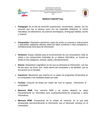 UNIVERSIDAD DE PAMPLONA
                                     COMPUTADORES PARA EDUCAR
              ESTRATEGIA DE FORMACIÓN Y ACCESO PARA LA APROPIACIÓN PEDAGÓGICA DE LAS TIC
                                    PROYECTO PEDAGÓGICO CON TIC
                                                2012



                                 MARCO CONCEPTUAL



Pedagogía: Es el arte de transmitir experiencias, conocimiento, valores, con los
recursos que hay al alcance como son los materiales didácticos, la misma
naturaleza, los laboratorios, los avances tecnológicos, el lenguaje hablado, escrito
y corporal



Computador: Dispositivo electrónico capaz de recibir un conjunto e instrucciones
y ejecutarlas realizando cálculos sobre los datos numéricos o bien compilando y
correlacionando otros tipos de información.



Hardware: Equipo utilizado para el funcionamiento de una computadora. Este se
refiere a los componentes materiales de un sistema informático, su función se
divide en tres categorías, entrada, salida y almacenamiento.

Discos: Dispositivos magnéticos en los que se almacena la información. Los hay
de dos tipos: los duros, que están dentro del computador y los flexibles, que se
encuentran en el mercado.

Impresora: Mecanismo que imprime en un papel, los programas introducidos en
un computador o los resultados dados por éste.

Teclado: Conjunto de teclas por medio del cual se ingresa                           información al
computador.

Memoria RAM: Una memoria RAM o de acceso aleatorio se utiliza
frecuentemente en informática para el almacenamiento de programas y datos
informativos.

Memoria ROM: Componente de la unidad de memoria, en el que esta
almacenada permanentemente la información que el fabricante introdujo en el
computador.
 