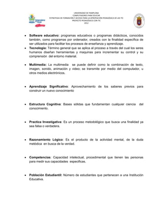 UNIVERSIDAD DE PAMPLONA
                                     COMPUTADORES PARA EDUCAR
              ESTRATEGIA DE FORMACIÓN Y ACCESO PARA LA APROPIACIÓN PEDAGÓGICA DE LAS TIC
                                    PROYECTO PEDAGÓGICO CON TIC
                                                2012




Software educativo: programas educativos o programas didácticos, conocidos
también, como programas por ordenador, creados con la finalidad específica de
ser utilizados para facilitar los procesos de enseñanza y aprendizaje.
Tecnología: Término general que se aplica al proceso a través del cual los seres
humanos diseñan herramientas y maquinas para incrementar su control y su
comprensión del entorno material.

Multimedia: La multimedia se puede definir como la combinación de texto,
imagen, sonido, animación y video; se transmite por medio del computador, u
otros medios electrónicos.



Aprendizaje Significativo: Aprovechamiento de los saberes previos para
construir un nuevo conocimiento



Estructura Cognitiva: Bases sólidas que fundamentan cualquier ciencia                      del
conocimiento.



Practica Investigativa: Es un proceso metodológico que busca una finalidad ya
sea falsa o verdadera.



Razonamiento Lógico: Es el producto de la actividad mental, de la duda
metódica en busca de la verdad.



Competencias: Capacidad intelectual, procedimental que tienen las personas
para medir sus capacidades especificas.



Población Estudiantil: Número de estudiantes que pertenecen a una Institución
Educativa.
 