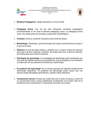 UNIVERSIDAD DE PAMPLONA
                                     COMPUTADORES PARA EDUCAR
              ESTRATEGIA DE FORMACIÓN Y ACCESO PARA LA APROPIACIÓN PEDAGÓGICA DE LAS TIC
                                    PROYECTO PEDAGÓGICO CON TIC
                                                2012




Modelos Pedagógicos: Ideales educativos a nivel mundial.



Pedagogía Activa: Una de las más influyentes corrientes pedagógicas
contemporáneas es sin duda la llamada pedagogía activa. La pedagogía activa
cubre una amplia gama de escuelas y propuestas metodológicas.

Contexto: Entorno, ambiente necesarios para dictar las clases.

Metodología: Parámetros para la formación de nuevos conocimientos con base a
lo que ya se tiene.

Didáctica: El arte de saber explicar y enseñar con un mayor número de recursos
para que el alumno entienda y aprenda. Se explica para que el alumno entienda,
se ensaña para que el alumno aprenda.

Estrategias de aprendizaje: Las estrategias de aprendizaje están constituidos por
una serie de métodos técnicos y procedimientos, que se emplean en la orientación
y la ejecución de los procesos de enseñanza y aprendizaje.


El problema del aprendizaje: Es un término general que describe problemas del
aprendizaje específicos. Un problema del aprendizaje puede causar que una
persona tenga dificultades aprendiendo y usando ciertas destrezas.


Comprensión lectora: Proceso por medio del cual un lector construye, a partir de
su conocimiento previo, nuevos significados al interactuar con el texto. Esto es el
fundamento de la comprensión: la interacción del lector con el texto.
 