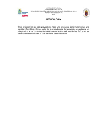 UNIVERSIDAD DE PAMPLONA
                                    COMPUTADORES PARA EDUCAR
             ESTRATEGIA DE FORMACIÓN Y ACCESO PARA LA APROPIACIÓN PEDAGÓGICA DE LAS TIC
                                   PROYECTO PEDAGÓGICO CON TIC
                                               2012



                                      METODOLOGÍA


Para el desarrollo de este proyecto se hace una propuesta para implementar una
cartilla informática. Como parte de la metodologia del proyecto se realizara un
diagnostico a los docentes de conocimiento acerca del uso de las TIC y así se
obtendrán la temática en la cual se debe basar la cartilla.
 