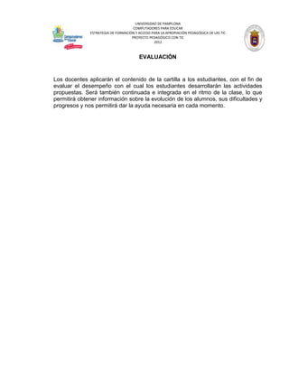 UNIVERSIDAD DE PAMPLONA
                                     COMPUTADORES PARA EDUCAR
              ESTRATEGIA DE FORMACIÓN Y ACCESO PARA LA APROPIACIÓN PEDAGÓGICA DE LAS TIC
                                    PROYECTO PEDAGÓGICO CON TIC
                                                2012



                                        EVALUACIÓN


Los docentes aplicarán el contenido de la cartilla a los estudiantes, con el fin de
evaluar el desempeño con el cual los estudiantes desarrollarán las actividades
propuestas. Será también continuada e integrada en el ritmo de la clase, lo que
permitirá obtener información sobre la evolución de los alumnos, sus dificultades y
progresos y nos permitirá dar la ayuda necesaria en cada momento.
 