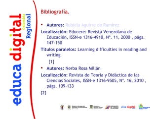Bibliografía.

 Autores: Rubiela Aguirre de Ramírez
Localización: Educere: Revista Venezolana de
  Educación, ISSN-e 1316-4910, Nº. 11, 2000 , págs.
  147-150
Títulos paralelos: Learning difficulties in reading and
   writing
      [1]
 Autores: Nerba Rosa Millán
Localización: Revista de Teoría y Didáctica de las
  Ciencias Sociales, ISSN-e 1316-9505, Nº. 16, 2010 ,
  págs. 109-133
[2]
 