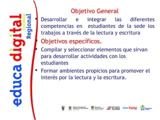 Objetivo General
 Desarrollar    e   integrar     las    diferentes
  competencias en estudiantes de la sede los
  trabajos a través de la lectura y escritura
 Objetivos específicos.
 Compilar y seleccionar elementos que sirvan
  para desarrollar actividades con los
  estudiantes
 Formar ambientes propicios para promover el
  interés por la lectura y la escritura.
 