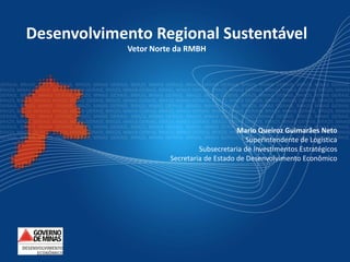 Desenvolvimento Regional Sustentável
            Vetor Norte da RMBH




                                           Mario Queiroz Guimarães Neto
                                              Superintendente de Logística
                               Subsecretaria de Investimentos Estratégicos
                      Secretaria de Estado de Desenvolvimento Econômico
 