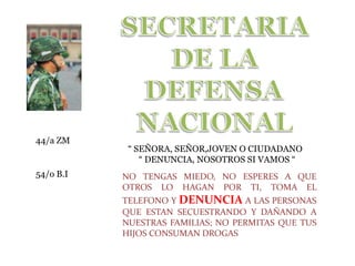 SECRETARIA DE LA DEFENSADEFENSANACIONAL 44/a ZM “ SEÑORA, SEÑOR,JOVEN O CIUDADANO      “ DENUNCIA, NOSOTROS SI VAMOS “ 54/o B.I NO TENGAS MIEDO, NO ESPERES A QUE OTROS LO HAGAN POR TI, TOMA EL TELEFONO Y DENUNCIAA LAS PERSONAS QUE ESTAN SECUESTRANDO Y DAÑANDO A NUESTRAS FAMILIAS; NO PERMITAS QUE TUS HIJOS CONSUMAN DROGAS 