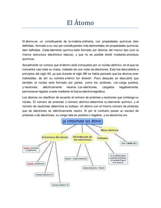El Átomo
El átomo es un constituyente de la materia ordinaria, con propiedades químicas bien
definidas, formado a su vez por constituyentes más elementales sin propiedades químicas
bien definidas. Cada elemento químico está formado por átomos del mismo tipo (con la
misma estructura electrónica básica), y que no es posible dividir mediante procesos
químicos.
Actualmente se conoce que el átomo está compuesto por un núcleo atómico, en el que se
concentra casi toda su masa, rodeado de una nube de electrones. Esto fue descubierto a
principios del siglo XX, ya que durante el siglo XIX se había pensado que los átomos eran
indivisibles, de ahí su nombre a-tómo- 'sin división'. Poco después se descubrió que
también el núcleo está formado por partes, como los protones, con carga positiva,
y neutrones, eléctricamente neutros. Los electrones, cargados negativamente,
permanecen ligados a este mediante la fuerza electromagnética.
Los átomos se clasifican de acuerdo al número de protones y neutrones que contenga su
núcleo. El número de protones o número atómico determina su elemento químico, y el
número de neutrones determina su isótopo. Un átomo con el mismo número de protones
que de electrones es eléctricamente neutro. Si por el contrario posee un exceso de
protones o de electrones, su carga neta es positiva o negativa, y se denomina ion.
 