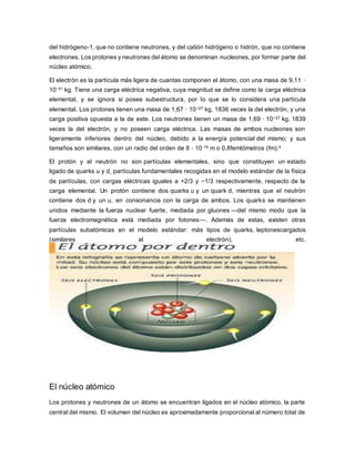 del hidrógeno-1, que no contiene neutrones, y del catión hidrógeno o hidrón, que no contiene
electrones. Los protones y neutrones del átomo se denominan nucleones, por formar parte del
núcleo atómico.
El electrón es la partícula más ligera de cuantas componen el átomo, con una masa de 9,11 ·
10−31 kg. Tiene una carga eléctrica negativa, cuya magnitud se define como la carga eléctrica
elemental, y se ignora si posee subestructura, por lo que se lo considera una partícula
elemental. Los protones tienen una masa de 1,67 · 10−27 kg, 1836 veces la del electrón, y una
carga positiva opuesta a la de este. Los neutrones tienen un masa de 1,69 · 10−27 kg, 1839
veces la del electrón, y no poseen carga eléctrica. Las masas de ambos nucleones son
ligeramente inferiores dentro del núcleo, debido a la energía potencial del mismo; y sus
tamaños son similares, con un radio del orden de 8 · 10-16 m o 0,8femtómetros (fm).4
El protón y el neutrón no son partículas elementales, sino que constituyen un estado
ligado de quarks u y d, partículas fundamentales recogidas en el modelo estándar de la física
de partículas, con cargas eléctricas iguales a +2/3 y −1/3 respectivamente, respecto de la
carga elemental. Un protón contiene dos quarks u y un quark d, mientras que el neutrón
contiene dos d y un u, en consonancia con la carga de ambos. Los quarks se mantienen
unidos mediante la fuerza nuclear fuerte, mediada por gluones —del mismo modo que la
fuerza electromagnética está mediada por fotones—. Además de estas, existen otras
partículas subatómicas en el modelo estándar: más tipos de quarks, leptonescargados
(similares al electrón), etc.
El núcleo atómico
Los protones y neutrones de un átomo se encuentran ligados en el núcleo atómico, la parte
central del mismo. El volumen del núcleo es aproximadamente proporcional al número total de
 