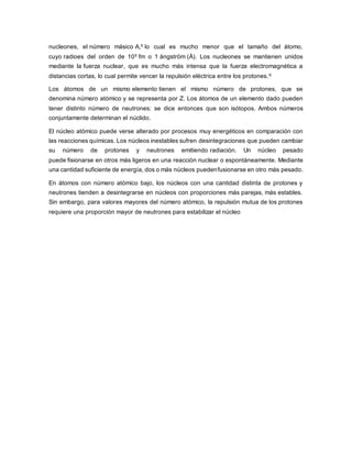 nucleones, el número másico A,5 lo cual es mucho menor que el tamaño del átomo,
cuyo radioes del orden de 105 fm o 1 ångström (Å). Los nucleones se mantienen unidos
mediante la fuerza nuclear, que es mucho más intensa que la fuerza electromagnética a
distancias cortas, lo cual permite vencer la repulsión eléctrica entre los protones.6
Los átomos de un mismo elemento tienen el mismo número de protones, que se
denomina número atómico y se representa por Z. Los átomos de un elemento dado pueden
tener distinto número de neutrones: se dice entonces que son isótopos. Ambos números
conjuntamente determinan el núclido.
El núcleo atómico puede verse alterado por procesos muy energéticos en comparación con
las reacciones químicas. Los núcleos inestables sufren desintegraciones que pueden cambiar
su número de protones y neutrones emitiendo radiación. Un núcleo pesado
puede fisionarse en otros más ligeros en una reacción nuclear o espontáneamente. Mediante
una cantidad suficiente de energía, dos o más núcleos puedenfusionarse en otro más pesado.
En átomos con número atómico bajo, los núcleos con una cantidad distinta de protones y
neutrones tienden a desintegrarse en núcleos con proporciones más parejas, más estables.
Sin embargo, para valores mayores del número atómico, la repulsión mutua de los protones
requiere una proporción mayor de neutrones para estabilizar el núcleo
 