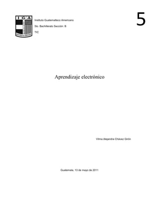 5-159385-146050Instituto Guatemalteco Americano<br />5to. Bachillerato Sección: B<br />TIC<br />Aprendizaje electrónico<br />Vilma Alejandra Chávez Girón<br />Guatemala, 13 de mayo de 2011<br />Aprendizaje electrónico<br />El aprendizaje electrónico es conocido también por el anglicismo e-learning a la educación a distancia completamente virtualizada a través de los nuevos canales electrónicos (las nuevas redes de comunicación, en especial Internet), utilizando para ello herramientas o aplicaciones de hipertexto (correo electrónico, páginas web, foros de discusión, mensajería instantánea, plataformas de formación -que aúnan varios de los anteriores ejemplos de aplicaciones-, etc.) como soporte de los procesos de enseñanza-aprendizaje. En un concepto más relacionado con lo semipresencial, también es llamado b-learning' (HYPERLINK quot;
http://es.wikipedia.org/wiki/Blended_learningquot;
  quot;
Blended learningquot;
blended learning).<br />Contenido Enseñanza Ventajas Plataforma<br />Enseñanza<br />Gracias a las nuevas tecnologías de la información y la comunicación (TIC), los estudiantes quot;
en líneaquot;
 pueden comunicarse y colaborar con sus compañeros quot;
de clasequot;
 y docentes (profesores, tutores, mentores, etc.), de forma síncrona o asíncrona, sin limitaciones espacio-temporales. Es decir, se puede entender como una modalidad de aprendizaje dentro de la educación a distancia en la que se utilizan las redes de datos como medios (Internet, intranets, etc.), las herramientas o aplicaciones hipertextuales como soporte (por ejemplo, correo electrónico, web, chat, etc. ) y los contenidos y/o unidades de aprendizaje en línea como materiales formativos (por ejemplo, desde simples imágenes, audio, video, documentos, etc., hasta complejas producciones multimedia, quot;
píldoras formativasquot;
, etc.; sin olvidarnos de los contenidos construidos de forma colaborativa, derivados del desarrollo de la conocida como Web 2.0 ), entre otros.<br />Dentro de la modalidad a distancia, es una de las opciones que actualmente se utiliza con mayor frecuencia para atender la necesidad de educación continua o permanente. La generación de programas de perfeccionamiento profesional no reglados está en crecimiento debido a que existe un reconocimiento de que los trabajadores se capaciten y se adapten a los nuevos requerimientos productivos. Dadas sus características y el soporte tecnológico que lo respalda, se constituye en una alternativa para aquellos que combinan trabajo y actualización, ya que no es necesario acudir a una aula permanentemente.<br />Si la educación a distancia es, desde sus orígenes, una opción para atender la formación de personas adultas, éste tiene la ventaja de que los usuarios eligen sus propios horarios, y puede entrar a la plataforma desde cualquier lugar donde puedan acceder a una computadora y tengan conexión a Internet. La educación virtual da la oportunidad de que el estudiante elija sus horarios de estudio convirtiéndose así en una muy buena opción para aquellas personas autónomas que trabajen y quieran estudiar en sus momentos libres; por otra parte es importante mencionar que el e-pearcing es una excelente herramienta que puede ayudar a los usuarios no solo a aprender conceptos nuevos sino también a afianzar conocimientos y habilidades, aumentado así la autonomía y la motivación de los estudiantes por diferentes temas.<br />Ventajas<br />Las ventajas que ofrece la formación en línea son las siguientes:<br />Inmersión práctica en un entorno web 2.0.<br />Eliminación de barreras espaciales y temporales (desde su propia casa, en el trabajo, en un viaje a través de dispositivos móviles, etc.). Supone una gran ventaja para empresas distribuidas geográficamente.<br />Prácticas en entornos de simulación virtual, difíciles de conseguir en formación presencial, sin una gran inversión.<br />Gestión real del conocimiento: intercambio de ideas, opiniones, prácticas, experiencias. Enriquecimiento colectivo del proceso de aprendizaje sin límites geográficos.<br />Actualización constante de los contenidos (deducción lógica del punto anterior).<br />Reducción de costos (en la mayoría de los casos, a nivel metodológico y, siempre, en el aspecto logístico).<br />Permite una mayor conciliación de la vida familiar y laboral.<br />Tecnológicamente, las NTIC son el soporte de este nuevo concepto de educación. Por otro lado, habla de él como un uso. Un uso formativo “una fuente de servicios para alcanzar su cometido formativo”. Además, etimológicamente, e-pearcing es aprendizaje electrónico: todo proceso formativo que uso cualquier tipo de NTIC. Desde este punto de vista, el profesorado lleva haciendo uso del e-pearcing desde la inclusión de los aparatos audio, visuales y audiovisuales. Así se pronuncia la American Society of Training and Development que lo define como “término que cubre un amplio grupo de aplicaciones y procesos, tales como aprendizaje basado en web, aprendizaje basado en ordenadores, aulas virtuales y colaboración digital. Incluye entrega de contenidos vía Internet, intranet/extranet, audio y vídeo grabaciones, transmisiones satelitales, TV interactiva, CD-ROM y más”.<br />No obstante, otros autores lo definen como el uso de software y hardware en el entorno de Internet, como Rosenberg (2001): el uso de tecnologías Internet para la entrega de un amplio rango de soluciones que mejoran el conocimiento y el rendimiento. Está basado en tres criterios fundamentales:<br />El aprendizaje electrónico trabaja en red, lo que lo hace capaz de ser instantáneamente actualizado, almacenado, recuperado, distribuido, y permitiendo compartir instrucción o información.<br />Es entregado al usuario final a través del uso de ordenadores utilizando tecnología estándar de Internet.<br />Se enfoca en la visión más amplia del aprendizaje que van más allá de los paradigmas tradicionales de capacitación.<br />Desde la perspectiva que ofrece la experiencia en el desarrollo y explotación de plataformas e-pearcing, quot;
García Peñalvoquot;
 ofrece su propia definición de e-pearcing como la capacitación no presencial que, a través de plataformas tecnológicas, posibilita y flexibiliza el acceso y el tiempo en el proceso de enseñanza-aprendizaje, adecuándolos a las habilidades, necesidades y disponibilidades de cada discente, además de garantizar ambientes de aprendizaje colaborativos mediante el uso de herramientas de comunicación síncrona y asíncrona, potenciando en suma el proceso de gestión basado en competencias.[1]<br />Por tanto a la vista de lo expuesto, podemos definirlo de la siguiente manera:<br />Enseñanza a distancia caracterizada por una separación espacio/temporal entre profesorado y alumnado (sin excluir encuentros físicos puntuales), entre los que predomina una comunicación de doble vía asíncrona, donde se usa preferentemente Internet como medio de comunicación y de distribución del conocimiento, de tal manera que el alumno es el centro de una formación independiente y flexible, al tener que gestionar su propio aprendizaje, generalmente con ayuda de tutores externos.<br />Existen algunas publicaciones que han contribuido notablemente a la difusión de esta modalidad formativa e incluso a definirla, realizando un importante aporte en términos de comprensión de sus ventajas y potencialidades, y colaborando fuertemente en brindar elementos de análisis para la toma de decisiones. En 1999 salió al mercado la revista digital Bitácoraquot;
, una publicación especializada en capacitación virtual de renovación diaria, que se constituyó en una de las primeras experiencias a nivel iberoamericano en generar una comunidad integrada por especialistas de habla hispana, focalizados en ésta área de la gestión del conocimiento.<br />En diciembre de 2002, cuando el sector del e-learning comenzaba a consolidarse como industria a nivel iberoeméricano, una nueva vía de comunicación comenzó a convertirse en el medio más consultado por especialistas, universidades, gobiernos y empresas: la revista quot;
e-Learning América Latinaquot;
, con renovación quincenal, más de 60.000 suscriptores y 20.000 visitas únicas diarias, en la cual participaron autores como Jay Cross, Peter Scott, George Siemens, Elliot Masie, Iñigo Babot, Marta Mena, Fredric Litto, Hervé Fischer, Javier Martínez Aldanondo, José María Calés, Germán Ruipérez, Susan Webster y Tony Bates. A partir de estas experiencias y su legado, surgieron publicaciones hispanoparlantes como quot;
Data Learningquot;
 y quot;
Learning Reviewquot;
.<br />Plataforma<br />Un sistema de gestión de contenidos es un programa que permite crear una estructura de soporte para la creación y administración de contenidos por parte de los participantes principalmente en páginas web. El entorno de hardware y software diseñado para automatizar y gestionar el desarrollo de actividades formativas se conoce como plataforma de teleformación o sistema de gestión de aprendizaje.<br />Un LMS registra usuarios, organiza catálogos de cursos, almacena datos de los usuarios y provee informes para la gestión. Suelen incluir también herramientas de comunicación al servicio de los participantes en los cursos. Las mejoras en usabilidad (navegación fácil e intuitiva) y accesibilidad (posibilidad de acceso por personas con discapacidad) permiten salvar la brecha digital y extender las posibilidades de formación a mayor número de personas, superando una de las mayores barreras del e-pearcing: la barrera tecnológica.<br />Actualmente existen gran mayoría de plataformas, tanto de comerciales como de código abierto. En el ámbito universitario es la WebCT la plataforma más utilizada, seguida a bastante distancia de la plataforma Edustan ce. Se está empezando a implantar con fuerza la plataforma de licencia libre Moodle. También se utiliza en varias universidades la plataforma de código abierto .LRN (se lee en inglés: dot learn), Blackboard y eCollege. A nivel europeo, cobra especial relevancia la plataforma de código abierto Ilias, ampliamente utilizada en Europa tanto en instituciones educativas como en entornos de formación empresarial y Fronter, especialmente en Reino Unido y los países del norte.<br />Es una alternativa de formación que no reemplaza necesariamente a los profesores y las clases presenciales, sino que es un espacio que desarrolla la autonomía del aprendiz.<br />Conclusiones: <br />El aprendizaje electrónico ah venido siendo útil durante estas nuevas generaciones, las cuales como han aprendido, han vagado, pero si todos tuvieran la misma visión, aprender y no solo vagar, todo sería mejor en el ámbito del internet! <br />Esgrafía<br />http://es.wikipedia.org/wiki/Aprendizaje_electr%C3%B3nico<br />