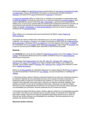 Se denomina metal a los elementos químicos caracterizados por ser buenos conductores del calor
y la electricidad. Poseen alta densidad y son sólidos en temperaturas normales (excepto el
mercurio); sus sales forman iones electropositivos (cationes) en disolución.
La ciencia de materiales define un metal como un material en el que existe un solapamiento entre
la banda de valencia y la banda de conducción en su estructura electrónica (enlace metálico). Esto
le da la capacidad de conducir fácilmente calor y electricidad, y generalmente la capacidad de
reflejar la luz, lo que le da su peculiar brillo. En ausencia de una estructura electrónica conocida, se
usa el término para describir el comportamiento de aquellos materiales en los que, en ciertos
rangos de presión y temperatura, la conductividad eléctrica disminuye al elevar la temperatura, en
contraste con los semiconductores.
Forja metálica en la marquesina del actual Ayuntamiento de Madrid, antiguo Palacio de
Comunicaciones.
El concepto de metal se refiere tanto a elementos puros, así como aleaciones con características
metálicas, como el acero y el bronce. Los metales comprenden la mayor parte de la tabla periódica
de los elementos y se separan de los no metales por una línea diagonal entre el boro y el polonio.
En comparación con los no metales tienen baja electronegatividad y baja energía de ionización, por
lo que es más fácil que los metales cedan electrones y más difícil que los ganen.
Metaloide
los metaloides son una de les tres categoríes d'elementos químicos xunto colos metales y los non
metales. Xeneralmente diferénciense de los metales verdaderos en que son semiconductores
anantes que conductores.
Los elementos d'esta serie química son: boru (B), siliciu (Si), xermaniu (Ge), arsénicu (As),
antimoniu (Sb), teluriu (Te) y poloniu (Po), anque la dixebra ente metales y non metales pue
camudar, yá que delles vegaes el xermaniu (Ge), antimoniu (Sb) y poloniu (Po) inxérense na serie
de los metales del bloque p.
Dientro de la tabla periódica los metaloides allúguense en ringlera diagonal dende'l boru al poloniu.
Los elementos penriba a mandrecha son non metales, y los que tán pembaxo a manzorga son
metales.
2. Soluciones ácidas y básicas. Muchas sustancias líquidas de uso diario son soluciones acuosas y
su utilización depende de sus propiedades químicas como el grado de acidez y basicidad. A)
Sustancias ácidas Un ácido es una sustancia que contiene H y que en solución acuosa: se
comporta como electrolito. tiene sabor agrio. reacciona con algunos colorantes vegetales. Esto
significa que afectan el color de los indicadores ácido-base. reaccionan con algunos metales
formando una sal y desprendiendo H2 reacciona con una base en forma tal que ambos destruyen
sus propiedades (se neutralizan). Muchas sustancias de uso corriente son ácidos
3. B) Sustancias básicas Se llaman bases o álcalis a algunas sustancias con propiedades opuestas
a los ácidos. Una base es una sustancia que en solución acuosa: se comporta como electrolito.
tiene sabor amargo. reacciona con algunos indicadores ácido-base reacciona con un ácido en
forma tal que ambos destruyen sus propiedades (se neutralizan). Muchas sustancias de uso
cotidiano son alcalinas o básicas
Soluciones ácidas o básicas
 