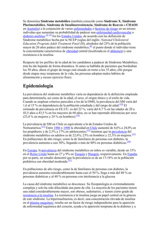 Se denomina Síndrome metabólico (también conocido como Síndrome X, Síndrome Plurimetabólico, Síndrome de Insulinorresistencia, Síndrome de Reaven o CHAOS en Australia) a la conjunción de varias enfermedades o factores de riesgo en un mismo individuo que aumentan su probabilidad de padecer una enfermedad cardiovascular o diabetes mellitus.[2] [3] En los Estados Unidos, de acuerdo con las definición de Síndrome metabólico hecha por la NCEP (siglas del inglés: National Cholesterol Education Program-Adult Treatment Panel III), alrededor del 25% de la población mayor de 20 años padece del síndrome metabólico,[4] el punto donde el individuo tiene la concomitante característica de obesidad central (localizada en el abdomen) y una resistencia a la insulina.<br />Respecto de los perfiles de la edad de los candidatos a padecer de Síndrome Metabólico, éste ha ido bajando de forma dramática. Si antes se hablaba de pacientes que bordeaban los 50 años, ahora el grupo de riesgo está situado en torno a los 35 años, ello porque desde etapas muy tempranas de la vida, las personas adoptan malos hábitos de alimentación y escaso ejercicio físico<br />Epidemiología<br />La prevalencia del síndrome metabólico varía en dependencia de la definición empleada para determinarla, así como de la edad, el sexo, el origen étnico y el estilo de vida. Cuando se emplean criterios parecidos a los de la OMS, la prevalencia del SM varía del 1,6 al 15 % en dependencia de la población estudiada y del rango de edad.[18] El estimado de prevalencia en EE.UU. es del 22 %, varía del 6,7 % en las edades de 20 a 43,5 años a 43,5 % en los mayores de 60 años, no se han reportado diferencias por sexo (23,4 % en mujeres y 24 % en hombres).[19]<br />La prevalencia de SM en Chile es equivalente a la de Estados Unidos de Norteamérica.[15] Entre 1986 y 1998 la obesidad en Chile aumentó de 4,6% a 24,0% en los prepúberes y de 2,3% a 17% en adolescentes,[15] mientras que la prevalencia del síndrome metabólico en adultos es de 22,6%; 23% en hombres y 22,3% en mujeres.[15] En poblaciones de alto riesgo, como la de familiares de personas con diabetes, la prevalencia aumenta a casi 50%, llegando a más de 80% en personas diabéticas.[20]<br />En Europa, la prevalencia del síndrome metabólico en niños es variable, desde un 33% en el Reino Unido hasta un 27 y 9% en Turquía y Hungría, respectivamente. En España, por su parte, un estudio demostró que la prevalencia es de un 17-18% en la población pediátrica con obesidad moderada.[21]<br />En poblaciones de alto riesgo, como la de familiares de personas con diabetes, la prevalencia aumenta considerablemente hasta casi el 50 %, llega a más del 80 % en personas diabéticas y al 40 % en personas con intolerancia a la glucosa<br />La causa del síndrome metabólico se desconoce. Su fisiopatología es extremadamente compleja y solo ha sido dilucidada una parte de ella. La mayoría de los pacientes tienen una edad considerablemente mayor, son obesos, sedentarios, y tienen cierto grado de resistencia a la insulina. La resistencia a la insulina juega un papel central en la génesis de este síndrome. La hiperinsulinemia, es decir, una concentración elevada de insulina en el plasma sanguíneo, resulta ser un factor de riesgo independiente para la aparición de enfermedad isquémica del corazón, ayuda a la aparición temprana de la diabetes y a su progresión susecuente, y contribuye a la aparición de otro número de patologías asociadas que se traducen en factores de riesgo cardiovascular.[23]<br />La resistencia a la insulina se define como una condición en la cual las cantidades de insulina producidas fisiológicamente producen una respuesta biológica reducida, es decir, una reducción de la capacidad de acción de la insulina en el control metabólico de la glucosa después de una comida, se asocia con supresión inadecuada de insulina en ayunas la noche, en presencia de una producción conservada de la hormona. Tras la resistencia a la insulina aparece una hiperinsulinemia compensadora, demostrado con el hallazgo de elevadas concentraciones de insulina en ayunas y después de las comidas.<br />Actualmente la insulinorresistencia se considera como la responsable de la mayor parte de las anomalías presentes en este padecimiento, fundamentalmente de la hiperglucemia, la hipertensión arterial, el aumento en la producción hepática de VLDL y triglicéridos y la estimulación de la proliferación endotelial por acción sobre receptores endoteliales causante del inicio del proceso de aterosclerosis.[24] Los mecanismos moleculares causantes de la insulinorresistencia y el SM no están claros, entre estos se proponen:<br />Mal nutrición fetal y bajo peso al nacer[25]<br />Incremento en la adiposidad visceral, tan solo la obesidad entre el arco costal y la cintura es indicativo de resistencia a la insulina<br />Anomalías genéticas de una o más proteínas en la cascada de acción de la insulina<br />Niveles reducidos de receptores de la insulina<br />Actividad tirosincinasa en músculo esquelético (no parece defecto primario)<br />Defectos posreceptores<br />Defecto en la señalización PI - 3 kinasa que causa reducción de traslocación de GLUT - 4 a la membrana plasmática (foco actual en la patogénesis)[26]<br />Un gran número de marcadores del sistema de inflamación, incluyendo la Proteína C reactiva, se incrementan durante esta enfermedad, como lo son el fibrinógeno, la interleucina 6 (IL-6), el Factor de Necrosis Tumoral-alfa (TNFα) y otros. Algunos otros señalan que es debido al estrés oxidativo, que tiene una gran variedad de causas entre ellas el incremento de los niveles de ácido úrico causado por las dietas con niveles altos de fructosa.[27] [28] [29] Estas moléculas pro-inflamatorias producen, lipolisis, angiogénesis, disfunción endotelial, vasoconstricción, fibrinólisis y resistencia a la insulina.<br />La leptina, una hormona descubierta recientemente, regulada por el gen ob, que aunque no está incluida directamente en los ejes metabólicos anteriores, parece ser un componente de disfunción hormonal en el SM como marcador importante de la cantidad de tejido adiposo en el cuerpo. Aunque se produce principalmente por el adipocito, su función principal es la regulación del nivel de saciedad a nivel hipotalámico, y juega un papel importante en la reproducción humana. Algunos de los efectos de la leptina in vitro son la atenuación de la acción de la insulina en los hepatocitos, el aumento de la oxidación de ácidos grasos, la disminución de triglicéridos en los adipocitos y disminución de la unión de la insulina a los adipocitos. Así, la leptina es uno de los responsables de la modulación de la acción y la sensibilidad a la insulina. Por otra parte, su asociación con el eje gonadal y, posiblemente, con los ejes y corticotropico/somatotrópico, están relacionados en la Neuroendocrinología del SM. La inmensa mayoría de los casos de obesidad en los seres humanos está relacionada con un marco de «hiperleptinemia», quienes mostraron un aumento del contenido total de grasa corporal, así como una probable resistencia a las acciones de la leptina<br />dxEn la actualidad hay dos grandes definiciones de síndrome metabólico proporcionados por la Federación Internacional de Diabetes (IDF por sus siglas en inglés)[32] y la revisión del National Cholesterol Education Program,[33] respectivamente, aunque ambas son muy similares. Las dos diferencias, la primera es que la IDF excluye cualquier individuo sin un incremento del diametro de la cintura, mientras que en la definición de la NCEP el´padecimiento puede ser diagnosticado con base a otros criterios; y la segunda es el uso de puntos en específico para la medición del diametro de la cintura por parte de la IDF, mientras que la NCEP no utiliza puntos en específico.<br />La microalbuminuria, como marcador de disfunción endotelial, injuria vascular, daño renal y enfermedad cardiovascular, es un criterio clínico para la definición de síndrome metabólico según la OMS<br />El síndrome metabólico es un grupo de cuadros que lo ponen en riesgo de desarrollar una  HYPERLINK quot;
http://www.nlm.nih.gov/medlineplus/spanish/heartdiseases.htmlquot;
 enfermedad cardiaca y diabetes. Estos cuadros son:<br />Hipertensión arterial<br />Aumento de los niveles de azúcar <br />Niveles sanguíneos elevados de triglicéridos, un tipo de grasas <br />Bajos niveles sanguíneos de HDL, el colesterol bueno <br />Exceso de grasa alrededor de la cintura <br />No todos los médicos están de acuerdo con la definición o la causa del síndrome metabólico. La causa puede ser resistencia a la insulina. La insulina es una hormona que produce su cuerpo para ayudar a convertir el azúcar proveniente de los alimentos en energía para el organismo. Si usted tiene resistencia a la insulina, se acumula un exceso de azúcar en la sangre, preparando el escenario para la aparición de la enfermedad.<br />NIH: Instituto Nacional de Diabetes y Enfermedades Digestivas y del Riñón <br />  LOZADA, Martha, MACHADO, Silvana, MANRIQUE, Marielisa et al. Factores de riesgo asociados al síndrome metabólico en adolescentes. Gac Méd Caracas. [online]. oct. 2008, vol.116, no.4 [citado 11 Agosto 2009], p.323-329. Disponible en la World Wide Web: [1]. ISSN 0367-4762. <br />  ↑ Reaven GM. Banting lecture 1988: role of insulin resistance in human disease. Diabetes. 1988;37:1595-1607 <br />  ↑ Liese AD, Mayer-Davis EJ, Haffner SM. Development of the multiple metabolic syndrome: an epidemiologic perspective. Epidemiol Rev. 1998;20:157-172 <br />  ↑ Ford ES, Giles WH, Dietz WH. Prevalence of the metabolic syndrome among US adults: findings from the third National Health and Nutrition Examination Survey. JAMA. 2002;287:356-359 <br />  ↑ Joslin EP. The prevention of diabetes mellitus. JAMA 1921;76:79–84. <br />  ↑ Kylin E. [Studies of the hypertension-hyperglycemia-hyperuricemia syndrome] (German). Zentralbl Inn Med 1923;44: 105-27. <br />  ↑ Vague, J. (ene-feb 1956). «The degree of masculine differentiation of obesities: a factor determining predisposition to diabetes, atherosclerosis, gout, and uric calculous disease.». Am J Clin Nutr. 4 (1):  pp. 20-34. PMID 13282851. http://www.ajcn.org/cgi/reprint/4/1/20. Consultado el 30 de septiembre de 2009.  <br />  ↑ J. Vague (1947). La différenciation sexuelle, facteur déterminant des formes de l'obésité (en francés). Presse Med 30: 339-340. <br />  ↑ P. Avogaro, G. Crepaldi, G. Enzi, A. Tiengo (1967). Associazione di iperlipidemia, diabete mellito e obesità di medio grado (en italiano). Acta Diabetol Lat. 4 (4): 572-590. ISSN: 0940-5429 <br />  ↑ Haller, H. (abril 1977). «Epidemiologie und assocziierte Risikofaktoren der Hyperlipoproteinamie» (en alemán). Z Gesamte Inn Med. 32 (8):  pp. 124-128. PMID 883354. http://www.ncbi.nlm.nih.gov/pubmed/883354?dopt=Abstract. Consultado el 30 de septiembre de 2009.  <br />  ↑ Singer, P. (abril 1977). «Zur Diagnostik der primaren Hyperlipoproteinamien» (en alemán). Z Gesamte Inn Med. 32 (9):  pp. 129-133. PMID 906591. http://www.ncbi.nlm.nih.gov/pubmed/906591?dopt=Abstract. Consultado el 30 de septiembre de 2009.  <br />  ↑ Phillips, G. B. (abril 1977). «193114 Relationship between serum sex hormones and glucose, insulin and lipid abnormalities in men with myocardial infarction.» (en inglés). Proc Natl Acad Sci 74 (4):  pp. 1729-1733. PMID 906591. http://www.pubmedcentral.nih.gov/articlerender.fcgi?tool=pubmed&pubmedid= 193114. Consultado el 30 de septiembre de 2009.  <br />  ↑ Phillips, G.B. (abril 1977). «Sex hormones, risk factors and cardiovascular disease» (en inglés). Am J Med 65 (9):  pp. 7-11. PMID 356599. http://www.ncbi.nlm.nih.gov/pubmed/356599?dopt=Abstract. Consultado el 30 de septiembre de 2009.  <br />  ↑ Reaven G. Role of insulin resistance in human disease. Diabetes 1988;37:1595-607 <br />  ↑ a b c d BURROWS A, Raquel et al. Síndrome metabólico en niños y adolescentes: asociación con sensibilidad insulínica y con magnitud y distribución de la obesidad. Rev. méd. Chile (disponible online en español). 2007, vol.135, n.2 [citado 2009-09-19], pp. 174-181. ISSN 0034-9887. doi: 10.4067/S0034-98872007000200005. <br />  ↑ Zavaroni I, Bonora E, Pagliara M. et al. Risk factors for coronary artery disease in healthy persons with hypersinulinemia and normal glucose tolerance. N Engl J Med 1989; 320:702-6. <br />  ↑ WHO consultation: Definition, diagnosis and classification of diabetes mellitus and its complications. WHO/NCD/NCS/99.2; 31-3. <br />  ↑ Aschner Chávez M, Izquierdo J, Sole J, Tarazona A, Pinzón JB, et al. Prevalence of the metabolic syndrome in a rural and urban population in Colombia. Diab Res Clin Pract, 2002;57(suppl) 1:532. <br />  ↑ Ford ES, Giles WH, Dietz WH (2002). «Prevalence of the metabolic syndrome among US adults: findings from the third National Health and Nutrition Examination Survey». JAMA 237 (3):  pp. 356–359. PMID 11790215.  <br />  ↑ Hanson, R.L.; y col. (enero 2000). «Evaluation of simple indices of insulin sensitivity and insulin secretion for use in epidemiologic studies.». Am J Epidemiol. 151 (2). http://aje.oxfordjournals.org/cgi/reprint/151/2/190. Consultado el 30 de septiembre de 2009.  <br />  ↑ Muñoz Calvo, MT (2007). «Síndrome metabólico». Pediatr Integral XI (7):  pp. 615-622. http://www.sepeap.org/imagenes/secciones/Image/_USER_/Sindrome_metabolico.pdf. Consultado el 20 de septiembre de 2009.  <br />  ↑ Ford ES, Giles WH, Dietz WH (2001). «Prevalence of the metabolic syndrome among US adults: findings from the third National Health and Nutrition Examination Survey». Diabetes Care 24 (4):  pp. 683–689. PMID 1131583.  <br />  ↑ Harano, M. Suzuki, Y. Koyama, et al (2002). Multifactorial insulinresistance and clinical impact in hypertension and cardiovascular diseases (en inglés). J Diabetes Complications 16 (1): 19-23. Último acceso 29 de septiembre, 2009. <br />  ↑ Anderson PJ, Critchley JA, Chan JCN, Cockram CS, Lee ZSK, Thomas GN, Tomlinson B (2001). «Factor analysis of the metabolic syndrome: obesity vs insulin resistance as the central abnormality». Int J Obes Relat Metab Disord 25 (12):  pp. 1782–1788.  <br />  ↑ FERRADA, Cecilia et al. (2007). Relación entre diabetes gestacional y síndrome metabólico. Rev. méd. Chile, vol.135, n.12, pp. 1539-1545. ISSN 0034-9887. doi: 10.4067/S0034-98872007001200006. Consultado el 30 de septiembre de 2009. <br />  ↑ Lebovitz HF. Insulin resistance: definition and consequences. Exp Clin End Diabetes 2001; 109 Suppl 2: 135-48. <br />  ↑ Nakagawa T, Hu H, Zharikov S, Tuttle KR, Short RA, Glushakova O, Ouyang X, Feig DI, Block ER, Herrera-Acosta J, Patel JM, Johnson RJ (2006). «A causal role for uric acid in fructose-induced metabolic syndrome». Am J Phys Renal Phys 290 (3):  pp. F625–F631. PMID 16234313.  <br />  ↑ Hallfrisch J (1990). «Metabolic effects of dietary fructose». FASEB J 4 (9):  pp. 2652–2660. PMID 2189777.  <br />  ↑ Reiser S, Powell AS, Scholfield DJ, Panda P, Ellwood KC, Canary JJ (1989). «Blood lipids, lipoproteins, apoproteins, and uric acid in men fed diets containing fructose or high-amylose cornstarch». Am J Clin Nutr 49 (5):  pp. 832–839. PMID 2497634.  <br />  ↑ MATOS, Amélio F. Godoy; MOREIRA, Rodrigo O. and GUEDES, Erika P. (2003). Aspectos neuroendócrinos da síndrome metabólica (en portugués). Arq Bras Endocrinol Metab [online]; vol.47, n.4, pp. 410-420. ISSN . doi: 10.1590/S0004-27302003000400013. Consultado el 30 de septiembre de 2009. <br />  ↑ BURROWS A, Raquel et al. Síndrome metabólico en niños y adolescentes: asociación con sensibilidad insulínica y con magnitud y distribución de la obesidad. Rev. méd. Chile [online]. 2007, vol.135, n.2 [citado 2009-08-11], pp. 174-181 . Disponible en: [2]. ISSN 0034-9887. doi: 10.4067/S0034-98872007000200005. <br />  ↑ The IDF consensus worldwide definition of the metabolic syndrome. PDF <br />  ↑ a b Arce, Víctor M. (2006) (en español). Endocrinología. Universidad Santiago de Compostela. pp. 262. ISBN 8497506227. http://books.google.es/books?id=wXVb4jwwU-oC.  <br />  ↑ a b ARANGO ALVAREZ, José Javier. Protección renal y microalbuminuria en el síndrome metabólico (en español). Acta Med Colomb (online). 2005, v. 30, n. 3, pp. 146-149. ISSN 0120-2448. Último acceso 2009-09-19 <br />  ↑ Alberti KG, Zimmet PZ (1998). «Definition, diagnosis and classification of diabetes mellitus and its complications. Part 1: diagnosis and classification of diabetes mellitus provisional report of a WHO consultation.». Diabet Med 15 (7):  pp. 535–536. PMID 9686693.  <br />  ↑ http://www.americanheart.org/presenter.jhtml?identifier=3044766 American Heart Association] <br />  ↑ Texas Heart Institute (Instituto del Corazón de Texas) (enero 2009). «Síndrome metabólico» (en español). Centro de Información Cardiovascular. Consultado el 20 de septiembre de 2009. <br />  ↑ Reaven GM (2001). «Insulin resistance: why is it important to treat?». Diabetes Metab 27 (2):  pp. 247–253. PMID 11452218.  <br />  ↑ Marcus 0A (2000). «Safety of drugs commonly used to treat hypertension, dyslipidemia and type 2 diabetes (the metabolic syndrome): part 1». Diabetes Technol Ther 2 (1):  pp. 101-110. http://www.liebertonline.com/doi/abs/10.1089/152091599316801?cookieSet=1&journalCode=dia.  <br />  ↑ UK Prospective Diabetes Study (UKPDS) Group. Effect of intensive blood-glucose control with metformin on complications in overweight patients with type 2 diabetes (UKPDS 34). Lancet 1998; 352: 854-65. <br />  ↑ Robinson AC, Burke J, Robinson S (1998). «The effects of metformin on glycemic control and serum lipids in Insulin-Treated NIDDM Patients with Sub optimal Metabolic Control». Diabetes Care 21 (5):  pp. 701-705. http://care.diabetesjournals.org/cgi/content/short/21/5/701.  <br />  ↑ Guías ALAD 2000 para el diagnóstico y manejo de la Diabetes Mellitus tipo 2 con medicina basada en evidencia. Rev Asoc Lat Diab 2002; Supl 1(Ed Extraordinaria) <br />  ↑ Third report of the National Cholesterol Education Program (NCEP) Expert Panel on the detection, evaluation, and treatment of high blood cholesterol in adults (Adult Treatment panel III). Executive summary. NIH Publication 01-3670; May 2001. <br />  ↑ Steinmetz A, Fenselau S, Scherezenmeir J. Treatment of dyslipoproteinemia in the metabolic syndrome. Exp Clin Endocrinolol Diabetes 2001;109 (4):S 548 - 59. <br />  ↑ Malik J, Melenovsky V, Wichterle D, Heast T, Simek J, Ceska R, et al. Both fenofibrato and atorvastatin improve vascular reactivity in combined hyperlipemia. Cardiovasc Res 2001;52:290 - 8. <br />  ↑ Guidelines Subcommittee WHO-ISH: 1999 World Health Organization-International Society of Hypertension guidelines for the management of hypertension. J Hypertension 1999;17:151-83. <br />  ↑ Feldman R. ACE inhibitors versus AT1 blockers in the treatment of hypertension and Syndrome X. J Cardiol 2000;16 Suppl E: 41E - 44 E <br />  ↑ Patiag D, Ku X, Gray S, Idris I, Wilkes M, Seale JP, et al. Possible interaction between Angiotensin II and insulin: effects on glucose and Lipid metabolism in vivo and in vitro. J Endocrinol 2000;167:525 - 31. <br />  ↑ Kudoh A, Matsuki A. Effects of angiotensin-converting enzyme inhibitors on glucose uptake. Hypertension 2000;36:239-42. <br />  ↑ Pahor M, Psaty BM, Alderman MH (2000). «Therapeutic benefits of ACE inhibitors and other anti-hypertensive drugs in patients with type 2 diabetes». Diabetes Care 23 (7):  pp. 888-892. http://care.diabetesjournals.org/cgi/content/abstract/23/7/888.  <br />  ↑ Lakka TA, Laaksonen DE (2007). «Physical activity in prevention and treatment of the metabolic syndrome». Applied physiology, nutrition, and metabolism = Physiologie appliquée, nutrition et métabolisme 32 (1):  pp. 76-88. doi:10.1139/h06-113. PMID 17332786.  <br />  ↑ Feldeisen SE, Tucker KL (2007). «Nutritional strategies in the prevention and treatment of metabolic syndrome». Appl Physiol Nutr Metab 32 (1):  pp. 46-60. doi:10.1139/h06-101. PMID 17332784.  <br />  ↑ Katzmaryk,, Peter T; Leon, Arthur S.; Wilmore, Jack H.; Skinner, James S.; Rao, D. C.; Rankinen, Tuomo; Bouchard, Claude (October 2003). «Targeting the Metabolic Syndrome with Exercise: Evidence from the HERITAGE Family Study.». Med. Sci. Sports Exerc 35 (10):  pp. 1703-1709. http://www.ms-se.com/pt/re/msse/abstract.00005768-200310000-00013.htm.  <br />  ↑ Elwood, PC; Pickering JE, Fehily AM (2007). «Milk and dairy consumption, diabetes and the metabolic syndrome: the Caerphilly prospective study». J Epidemiol Community Health 61 (8):  pp. 695-698. doi:10.1136/jech.2006.053157. PMID 17630368. http://jech.bmj.com/cgi/content/abstract/61/8/695.  <br />  ↑ Snijder MB, van der Heijden AA, van Dam RM, et al (2007). «Is higher dairy consumption associated with lower body weight and fewer metabolic disturbances? The Hoorn Study». Am. J. Clin. Nutr. 85 (4):  pp. 989-95.<br />Introducción<br />Es sorprendente como los quot;
malos hábitosquot;
se fueron incorporando, pasando a formar parte de la vida cotidiana. Así, hoy nos encontramos ante situaciones de: mala alimentación, como comidas rápidas con alto contenido de ácidos grasos saturados, de sodio, de azucares; altos grados de estrés; reemplazo de actividades físicas por actividades ociosas. Fortaleciéndose estas últimas por el uso masivo de maquinas y los trabajos de oficina. Por estos motivos el Síndrome Metabólico está cobrando cada vez mayor importancia y se vuelve un tema urgente a conocer, prevenir y tratar, siempre sujeto a nuevas investigaciones.<br />II. Definición<br />No hay una definición precisa del Síndrome Metabólico, también llamado Síndrome X, Síndrome de insulina-resitencia o de resistencia a la insulina, hay distintos enfoques que incluyen criterios para intentar diagnosticarlo.<br />Los que adquieren mayor relevancia en la actualidad son:<br />Síndrome Metabólico según la OMS. (Año 1998)<br />Alteración de la regulación de la glucosa (glicemia en ayunas ≥ a 110mg/dl y/o 2 hs poscarga ≥ a 140 mg/dl)<br />Resistencia a la Insulina (captación de glucosa por debajo del P25 en clamp .)<br />Otros parámetros: -Presión arterial ≥ a 140-90 mmHg<br />-Dislipemia (TG> a 150 mg/dl y/o colesterol HDL <35 -39 mg/dl en hombres y mujeres<br />-Obesidad (índice cintura/cadera >0.9-0.85 en hombres y mujeres respectivamente y/o índice de masa corporal > 30 kg/m2)<br />-Microalbuminuria (excreción urinaria de albúmina ≥ 20 mg/min).<br />La OMS señala que es indispensable para el diagnóstico de Síndrome Metabólico (SM) la presencia de resistencia a la insulina y/o alteración en la tolerancia a la glucosa. A esto debe sumarse al menos dos de los siguientes: hipertensión arterial, dislipemia, obesidad, microalbuminuria. Es importante destacar que la microalbuminuria es, para la OMS un importante predictor de riesgo cardiovascular.<br />Debido a que es necesario la aplicación de técnicas de alto costo, complejas, y de no tan sencilla aplicación, esta definición es una herramienta poco aplicable en la práctica médica diaria, resultando útil en investigación.<br />Síndrome metabólico según NCEP (ATP III.)Año 2001<br />Obesidad abdominal (circunferencia abdominal > 102 cm en hombres y >88 cm en mujeres<br />TG ≥150 mg/dl<br />HDL colesterol < 40 mg/dl en hombres y < 50 mg/dl en mujeres.<br />Presión arterial ≥ 130-85 mmHg<br />Glicemia basal en ayunas ≥ 110 mg/<br />La definición de la National Colesterol Education Program (NCEP) se basa en la coexistencia de cualquier combinación de tres alteraciones: en la distribución de grasa corporal, presión arterial, triglicéridos, HDL, y glicemia en ayunas.<br />A diferencia de lo establecido por la OMS, la NCEP no recomienda una medición rutinaria de la insulinemia por no considerarla esencial para el diagnóstico de SM. Se tienen en cuenta parámetros clínicos mucho más accesibles y costo efectivo. Así, se puede arribar a un diagnóstico con tan sólo una cinta métrica y un tensiómetro.<br />Síndrome metabólico según AAEC. (Año 2002)<br />Criterios mayores<br />Resistencia a la Insulina (medida por hiperinsulinemia dependiente de los niveles de glucosa<br />Acantosis nigricans<br />Obesidad abdominal (circunferencia abdominal >102 cm en hombres y > de 88 cm en mujeres).<br />Dislipemia (colesterol HDL < 45 mg/dl en mujeres y < 35 mg/dl en hombres o TG › 150 mg/dl)<br />Hipertensión arterial<br />Intolerancia a la glucosa o diabetes mellitus tipo II<br />Hiperuricemia<br />Criterios menores<br />Hipercoagulabilidad<br />Síndrome del ovario poliquístico<br />Disfunción endotelial<br />Microalbuminuria<br />Enfermedad cardíaca coronaria<br />En el año 2002 la Asociación Americana de Endocrinólogos Clínicos (AAEC) amplió aún más el concepto, sumándole algunas situaciones clínicas como el Síndrome de ovario poliquístico, Acantosis Nigricans, el Higado Graso no alcohólico, entre otros.<br />Los criterios de la OMS incluyen obesidad, definida por el Índice de Masa Corporal (> de 30 kg/m2) y por el Índice Cintura/Cadera (> 0.9-0.85 en varón y mujer respectivamente.)En cambio, entre los criterios según la NCEP se destaca que la obesidad abdominal (medida por la circunferencia de la cintura) se relaciona mejor con el síndrome metabólico. Esta diferencia se ampliará más adelante.<br />Teniendo en cuenta que la definición de obesidad según la OMS no se correlaciona equitativamente entre los diferentes grupos poblacionales, es necesario realizar ajustes. Es, por ejemplo, el caso de Asia, donde se comprobó que un Índice de Masa Corporal de 23-24 tiene un riesgo equivalente de hipertensión arterial, dislipemia y diabetes tipo II que un índice de masa corporal de 25-29,9 en personas blancas.<br />De esta forma se arribó a la conclusión que los valores indicativos de obesidad deben ser descendidos un 15-20% en personas asiáticas: Índice de Masa Corporal señala obesidad cuando supera 25 kg/m2y el Índice Cintura/Cadera se redujo 0.05 cm en mujeres.<br />III. Epidemiología<br />Debido a que hasta el momento no se ha conseguido manejar una única definición de SM y no se ha llegado a un acuerdo entre los distintos criterios diagnósticos a tener en cuenta, es difícil comparar prevalencias entre países. Por esto en la actualidad se apunta a lograr una única definición estandarizada de uso internacional.<br />Varios estudios concuerdan en que alrededor de un 25% de la población adulta padece síndrome metabólico, que la prevalencia aumenta con la edad, siendo de un 24% a los 20 años, de un 30% o más en los mayores de 50 años y ya por encima de los 60 más del 40% de la población padece síndrome metabólico.<br />Un estudio que adquiere relevancia en la actualidad es el NHANES III (National Health and Nutrition Examination Survey). Este evalúa la prevalencia de síndrome metabólico y Diabetes mellitus en personas con 50 años de edad o más y se realiza en dos fases: 1988-1991 y 1991-1994. Se determina la presencia de síndrome metabólico según los criterios de la NCEP y la presencia de Diabetes por la medición de glucosa basal en ayunas (≥ 126 mg/dl). De esta manera, se divide a la población estudiada en cuatro grupos:<br />Personas sin Diabetes mellitus – sin Síndrome metabólico<br />Personas sin Diabetes mellitus – con Síndrome metabólico<br />Personas con Diabetes mellitus – sin Síndrome metabólico<br />Personas con Diabetes mellitus – con Síndrome metabólico<br />Y las conclusiones a las que se llegaron son las siguientes:<br />La prevalencia de síndrome metabólico varía entre individuos con alteraciones del metabolismo glucídico.<br />Un 25,8% de personas con normo glicemia basal y un 33.1% de personas con intolerancia a la glucosa tiene síndrome metabólico, las cifras superan el doble en individuos con glucosa alterada en ayunas y diabetes (siendo de 71.3% y 86% respectivamente)- Fig. 1<br />Fig 1: Age-adjusted prevalence of metabolic syndrome in the U.S population over 50 years of age categorized by glucose intolerance.<br />NFG, normal fasting glucose; IGT, impaired glucose tolerance without impaired fasting glucose; IFG, impaired fasting glucose with or without impaired glucose tolerance; DM, diabetes mellitus. (Cuadro extraído y modificado de Diabetes, vol52,may2003,pg1211)<br />También se estudia la prevalencia de eventos cardiovasculares (véase mas adelante).<br />IV. Fisiopatología<br />La patogénesis del síndrome metabólico es compleja y deja muchos interrogantes. Intervienen tanto factores genéticos como ambientales, que van a influir sobre el tejido adiposo y sobre la inmunidad innata- Fig. 2<br />La obesidad juega un rol preponderante ya que el tejido adiposo, sobre todo el visceral o abdominal, es muy activo en la liberación de distintas sustancias: ácidos grasos, factor de necrosis tumoral α (FNTα), Leptina, Resistina, Factor inhibidor de la activaciσn de plasminógeno (PAI1), IL6, etc. Estos factores pudieran favorecer la aparición de un estado proinflamatorio, de RI y/o de daño endotelial.<br />Por otro lado, la obesidad tiene una estrecha relación con la resistencia a la insulina (RI). Generalmente, la RI aumenta con el incremento del contenido de grasa corporal. Los ácidos grasos libres no esterificados (AG) que se generan aumentan en plasma y se encuentran con un hígado y un músculo resistentes a la insulina. Esta mayor oferta de AG en Hígado conduce a:<br />Aumento de gluconeogénesis<br />Incremento en la producción de triglicéridos: aumento de VLDL, LDL, con efecto aterogénico.<br />Disminución de HDL<br />Mayor producción de sustancias con actividad protrombótica como: Fibrinógeno, PAI1<br />Esteatosis hepática no alcohólica por deposito de triglicéridos.<br />En Músculo, se acumula tejido graso y se estimula la utilización de AG como fuente de energía en lugar de glucosa (favorecido por la RI). Esta glucosa no utilizada a nivel muscular, sumada a la mayor producción de glucosa hepática, genera hiperglicemia. En respuesta a esto, el páncreas incrementa la secreción de insulina (hiperinsulinismo) que compensa la situación manteniendo una glicemia basal normal. Esto es lo que se conoce como resistencia a la insulina (véase más adelante).<br />La activación de la inmunidad innata conduce a la liberación de citoquinas por células del sistema inmune (macrófagos, monocitos). Estas contribuyen a la acción protrombotica y proinflamatoria.<br />Produce también cambios en las lipoproteínas plasmáticas, enzimas, proteínas transportadoras y receptores tanto en animales como en humanos, especialmente en estos últimos puede producir incremento de la síntesis hepática de VLDL, disminuir su aclaración, reducir los niveles de colesterol HDL y modificar su composición.<br />Desde el punto de vista genético, una variedad de genes han sido asociados al desarrollo de síndrome metabólico: genes reguladores de lipólisis, termogénesis, metabolismo de la glucosa y del músculo.<br />No se debe dejar de señalar la influencia de factores genéticos y ambientales sobre el peso al nacer; porque la subnutrición fetal puede ser negativa para el desarrollo de la función de las células β pancreáticas y de los tejidos sensibles a la Insulina cuya causa pudiera estar relacionada con la activación de genes vinculados con la RI (este tema también será abordado más adelante).<br />Fig 2: Fisiopatología del síndrome metabólico y su relación con el riesgo cardiovascular. Extraido de Reilly MP, Rader DJ. The metabolic síndrome:more than the sumo f its parts?. Circulation 2003; 108:1546-51.<br />Otros importantes modificadores ambientales influyen sobre la expresión del síndrome metabólico: la inactividad física promueve el desarrollo de obesidad y modifica la sensibilidad a la insulina en el músculo. Las dietas con alto contenido graso son desfavorables para el síndrome metabólico y contribuyen al desarrollo de hipertensión arterial y obesidad.<br />Fármacos como corticoides, antidepresivos, antipsicóticos, antihistamínicos podrían tener como efecto adverso síndrome metabólico porque conducen a dos de sus características: obesidad e intolerancia a la glucosa. Otros como inhibidores de las proteasas, usados en pacientes con HIV usualmente generan un SM secundario a la lipodistrofia e Insulinoresistencia.<br />V. Componentes del Síndrome Metabólico<br />A continuación se desarrollará los principales elementos del SM, y aquellos que hemos considerado importante destacar.<br />Hipertensión Arterial<br />Para que un paciente sea considerado hipertenso según los criterios de la OMS los valores de su presión arterial deben igualar o superar los 140-90 mmHg y según los criterios de la NCEP igualar o superar los 130-85 mmHg. Si un paciente presenta una presión arterial menor a esta última pero con tratamiento antihipertensivo también será considerado hipertenso.<br />En la patogenia de la hipertensión arterial se conoce que intervienen múltiples factores: genéticos, ambientales, endócrinos, metabólicos, etc. Se destacan aquellos relacionados a un estado de resistencia a la insulina/hiperinsulinismo:<br />Activación del sistema Renina-Angiotensina<br />Efecto estimulador del sistema nervioso simpático<br />Aumento del gasto cardiaco<br />Incremento en la reabsorción de sodio y agua a nivel renal<br />Disminución de la acción vasodilatadora de la insulina<br />Si bien la insulina es una hormona vasodilatadora, al generarse resistencia a esta acción se produce una tendencia a la vasoconstricción. Por otro lado, su efecto a nivel renal es mantenido.<br />Es decir,<br />La variación del contenido de sodio en la dieta también influye en los niveles de presión arterial. En un estudio donde se comparan dietas con diferentes concentraciones de sodio se demostró que altos contenidos de sodio en la ingesta, se compensa con aumento del Factor Natriurético Auricular, descenso de la actividad del Sistema Renina Angiotensina, Disminución de los niveles de Aldosterona, pero sobre todo, descenso del óxido nítrico (ON). Estos efectos dependen del grado de sensibilidad a la insulina. En un estado de RI, esta relación entre el contenido de sodio en la dieta y el ON se pierde y este ultimo es incapaz de compensar el incremento en los niveles de sodio plasmático.<br />Se conoce una estrecha relación entre la hipertensión arterial y el tejido adiposo visceral. Esta puede ser atribuida a varias sustancias liberadas por el tejido graso en exceso, anteriormente nombradas:<br />PAI<br />AG<br />Leptina<br />Esta última aumenta a medida que aumenta el Índice de Masa Corporal: En un simposio realizado por la American Society of Hipertensión se discutió la relación entre Diabetes, Obesidad Y RI con la hipertensión arterial. Ruiloge sugiere que la obesidad podría afectar la presión arterial a través de la Leptina, ya que ésta estimula la actividad del Sistema Nervioso Simpático y el Sistema Renina/Angiotensina.<br />La obesidad es el aumento del tejido adiposo en el organismo como consecuencia de dietas ricas en calorías y del bajo consumo energético, asociado al sedentarismo creciente de los países occidentales. Cualquier aumento del depósito graso se asocia con un mayor riesgo de síndrome metabólico y enfermedad cardiovascular, pero la obesidad abdominal o de distribución androide y muy especialmente el cúmulo de tejido adiposo visceral abdominal es el mejor relacionado con éstos.<br />Tradicionalmente se ha utilizado como parámetro objetivo de obesidad el Índice de Masa Corporal (IMC) ,resultado de dividir el peso en kg por altura del individuo en m2. La desventaja es que no discrimina la grasa abdominal, considerando sólo la total.<br />Según éste, la masa corporal se clasifica en:<br />Índice de MasaCorporal (Kg/m2)Bajo Peso< 18,5Normopeso18,5-24,9Sobrepeso25-30Obesidad> 30<br />Otra medida que se utiliza para determinar obesidad es el Índice Cintura/Cadera (ICC), cuando supera los 0,9 en hombres y 0,85 en mujeres. Este es indicativo, a diferencia del IMC, de obesidad abdominal.<br />Sin embargo, no se lo debe tomar como un parámetro aislado y es conveniente asociarlos. Por ejemplo, si una mujer luego de veinte años aumenta de peso, con un incremento simultáneo de las medidas de cintura y cadera, el ICC se conserva. No ocurre lo mismo con el IMC, que se incrementa. Fig 3.<br />Fig 3: Variaciones de las medidas antropométricas en una mujer luego de 20 años.<br />Extraido de Jean-Pierre, Despress Isabelle, Lemiewa, Denis Prud Homme. Treatment of obesity: need to focus on high intrabdominal obese patients. BMJ 2001; 322:717.<br />Para que sea considerado un criterio diagnóstico de síndrome metabólico según la OMS se debe establecer la presencia de obesidad (definida por IMC > 30 y/o ICC>0,9 en hombres y 0,85 en mujeres.) Se debe tener en cuenta que hay individuos que, aun estando fuera de este rango, padecen síndrome metabólico (ya se ha mencionado el caso de ciertas poblaciones asiáticas).<br />Actualmente se utiliza en la práctica diaria el perímetro abdominal o circunferencia de la cintura como indicador de obesidad central, siendo para muchos autores el que más se acerca al contenido de grasa abdominal.<br />Cuando los niveles del perímetro abdominal superan los 102 cm en hombres y 88 cm en mujeres se considera obesidad abdominal, constituyendo un criterio diagnóstico para definir síndrome metabólico según la NCEP.<br />Esta es una práctica sencilla, simple y muy útil para predecir el riesgo cardiovascular de estos pacientes; pero que no diferencia el tejido graso subcutáneo del visceral abdominal (que es el realmente activo en la liberación de sustancias). Para determinar con certeza este último, se requieren técnicas más complejas y costosas que las medidas antropométricas mencionadas, como la TAC y la RMI. Ver Fig 4.<br />Fig 4: La TAC muestra con mayor precisión el cúmulo de grasa intraabdominal<br />visceral que la circunferencia de la cintura. Extraido y modificado de Jean-Pierre,<br />Despress Isabelle, Lemiewa, Denis Prud Homme. Treatment of obesity: need to focus on high intrabdominal obese patients. BMJ 2001; 322:717.<br />Obesidad Abdominal<br />Dislipemia<br />Con el aumento del flujo de ácidos grasos al Hígado se produce:<br />Aumento de VLDL ricas en TG.<br />Aumento de la producción de Apo B.<br />El otro gran disturbio en el SM es la disminución del colesterol LDL. Esta reducción es una consecuencia de cambios en la composición y metabolismo de las HDL. En presencia de hipertrigliceridemia hay un decremento en el contenido de colesterol esterificado del núcleo de la lipoproteína, haciendo de estas partículas pequeñas y densas. Estos cambios en la composición de las lipoproteínas resultan en un incremento en el clearance de las las HDL por la circulación.<br />Las LDL se modifican en forma similar. Éstas, aunque pueden permanecer en igual número, presentan aumento en la proporción de partículas pequeñas, densas, aterogéncias y un incremento en la concentración de Apo B (un marcador de la concentración de lipoproteínas aterogénicas). Esto se asocia a un aumento en el riesgo de enfermendad coronaria cardíaca. Las LDL densas y pequeñas podrían ser más aterogénicas que las LDL comunes porque:<br />Son más tóxicas para el endotelio<br />Son más capaces de transitar a través de la membrana basal del endotelio.<br />Se adhieren bien a los glucosaminoglicanos<br />Tienen un aumento en la susceptibilidad a la oxidación.<br />Desde el punto de vista clínico, la concentración de Apo B, colesterol HDL y la concentración de TG son los parámetros mejor relacionados con la dislipemia del SM, pero sólo la medición de estos dos últimos parámetros se recomienda en la práctica clínica en el momento actual.<br />Resistencia a la insulina<br />Se define como la disminución de la capacidad de la insulina para producir la respuesta fisiológica sobre el mantenimiento de la homeostasis de la glucosa (hiperinsulinismo con euglicemia).<br />Aparece en la mayoría de los sujetos con SM y para muchos autores la resistencia a la insulina es un denominador común y el nexo del resto de las manifestaciones por lo que en algunos casos, el término quot;
Sindrome de RIquot;
 y quot;
SMquot;
 se llegan a utilizar como sinónimos.<br />Ciertos investigadores creen que la RI tiene un papel preponderante en la patogénesis del SM porque de ésta, y del hiperinsulinismo, derivan los factores de riesgo metabolicos. Pero habría que recordar que para el diagnóstico de SM según el NCEP no es indispensable la presencia de RI, considerando sólo la glicemia basal alterada como un criterio más, que puede estar ausente.<br />Por otro lado, la RI tiene una estrecha relación con la obesidad y la sobreabundancia de AG es la causa primordial de la misma.<br />La RI no es fácil de medir en la práctica médica. La OMS aconseja la técnica de Clamp, y otras técnicas serían:<br />Modelo mínimo aproximado del metabolismo de la glucosa<br />Test de supresión de la Insulina<br />Test de tolerancia a la insulina modificado<br />HOMA<br />CIGMA<br />Sin embargo, es suficientes dos mediciones de glicemia basal mayor o igual a 110 mg/dl para establecer glicemia basal alterada que es un criterio diagnóstico de SM según el NCEP. Este es un marcador indirecto, que junto con la clínica, nos acerca al diagnóstico de RI.<br />La situación de RI/Hiperinsulinismo se asocia a una serie de desordenes metabólicos que se detallan en la siguiente tabla:<br />Tabla 1: Extraido de Daskalopoulous SS, Mikhailidis DP, Elisaf M. Prevention and treatment of the metabolic syndrome 2004; 55(6):595.<br />Este factor de riesgo se caracteriza por elevaciones del Fibrinógeno, PAI1 y posibemente otros factores de la coagulación.<br />El plasminógeno es la globulina que inicia la fibrinólisis, por tanto, un incremento en la concentración de su principal inhibidor (PAI) aumentará el riesgo de enfermedad cardiovascular de origen trombótico. El tejido humano, especialmete la grasa visceral, contribuye de manera importante a la elevación de los niveles plasmáticos de dicho factor.<br />Estado protrombótico<br />Estado proinflamatorio<br />La obesidad parece estar relacionada a un estado inflamatorio de bajo grado, probablemente consecuencia de la secreción de citoquinas proinflamatorias por los adipositos.<br />Estas citoquinas pueden ser la base de varios de los componentes del Síndrome de RI, de disfunción endotelial y potencialmente, de riesgo cardiovacular. Las principales son:<br />Proteína C Reactiva (PCR)<br />FNTα<br />IL6<br />La PCR es un reactante de fase aguda de la inflamación que aumenta en plasma en estados de inflamación crónica subclínica. Puede traer consecuencias negativas: disminución de angiogénesis, favorecer la apoptosis de las células endoteliales, disminución de la supervivencia y diferenciación de células endoteliales progenitoras e incrementar la expresión endotelial de moléculas de adhesión.<br />El FNTα es sintetizado y liberado por mϊsculo esquelético y cardíaco, además del tejido adiposo. En cuanto a sus funciones, en el adiposito es capaz de inhibir por un lado la actividad y la expresión de la lipoproteinlipasa (…), y por el otro, la activación de la insulina, a través de la fosforilación de la serina del receptor de insulina.<br />La IL6 es un importante marcador de infección y estados inflamatorios, siendo un regulador relevante de la producción hepática de PCR y otros reactantes de fase aguda.<br />Estos marcadores de inflamación son factores de riesgo emergentes no considerados aún dentro de los criterios diagnósticos de SM porque su relación con este último no ha quedado claramente establecida.<br />Microalbuminuria<br />La microalbuminura, o, la presencia de proteinas en orina, es un fuerte predictor de mortalidad cardiovascular. En un estudio prospectivo de individuos sin Diabetes, la presencia de microalbuminuria predice el desarrollo de diabetes tipo 2. Ésta ha sido relacionada con un incremento en la salida transcapilar de albúmina y con el stress oxidativo.<br />VI. Síndrome metabólico y riesgo cardiovascular<br />La importancia clínica del SM y de su detección temprana no sólo se debe a su creciente prevalencia, sino también a su elevado riesgo cardiovascular.<br />En un estudio ya mencionado (NANHES III) se investigó la prevalencia de enfermedad cardiovascular en personas mayores de 50 años. Se comprobó que ésta es de 19,2% en aquellos con SM y Diabetes mellitus, seguido por aquellos con SM pero sin Diabetes mellitas (13,9%) y éstos fueron muy superiores al grupo sin SM pero con DM (7,5%) y al último sin SM ni DM (8,7%) Fig 5<br />Fig 5: NS, Metabolic Syndrome; DM, Diabetes Mellitas. Cuadro extraído y modificado de Diabetes, vol52,may 2003, pg1211.<br />Se desprende del gráfico lo siguiente:<br />Cuando a la presencia de SM se le suma Diabetes, la prevalencia de enfermedad cardiovascular aumenta considerablemente.<br />Sin embargo, también se puede observar, que aquellos pacientes sin SM pero con Diabetes mellitus tienen una prevalencia muy similar al grupo con ausencia de ambos.<br />El aumento del riesgo cardiovascular asociado al SM puede deberse a la suma de sus partes, ya que cada uno de sus componentes constituye un factor de riesgo independiente:<br />Dislipemia<br />Obesidad<br />Hipertensión<br />RI<br />Dislipemia: El perfil aterogénico, con aumento de VLDL, disminución de HDL y presencia de LDL con partículas pequeñas y densas, se relaciona con mayor probabilidad de eventos cardiovasculares.<br />Obesidad: Es un factor de riesgo conocido para ateroesclerosis, pero no todas las personas obesas presentan el mismo riesgo cardiovascular. Los estudios epidemiológicos de las últimas dos décadas han demostrado que el verdadero factor pronóstico independiente de riesgo para la salud no es tanto el exceso de peso, sino la distribución de grasa corporal y su localización intraabdominal en exceso.<br />Hipertensión: ha sido incluida como criterio diagnóstico en todas las definiciones de SM, desde que a este último se lo ha relacionado fuertemente con riesgo cardiovascular.<br />Resistencia a la Insulina: Por todos los efectos ya mencionados que conducen a disfunción endotelial y estrés oxidativo, es que se la incluye en este apartado.<br />La combinación de estos cuatro elementos fundamentales del SM pueden terminar en ateroesclerosis, complicaciones de placa, y finalmente, eventos cardiiovasculares (ver fig 2).<br />El estado protrombótico y proinflamatorio contribuye también a desarrollar eventos aterotrombóticos y ateroescleróticos.<br />La microalbuminuria (considerado como criterio diagnóstico según la OMS y el AAEC) y la PCR son importantes predictores de riesgo cardiovascular tenidos en cuenta.<br />VII. Síndrome Metabólico y Diabetes tipo 2<br />Como ya se describió en fisiopatología, el hiperinsulinismo puede compensar inicialmente la hiperglicemia y la RI. Pero se cree que por un quot;
agotamientoquot;
 de las células β pancreáticas, sumado al exceso de ácidos grasos ( tóxicos para ellas), esta situación no puede ser mantenida. Así es como sobrevienen las alteraciones metabólicas como glicemia alterada de ayuno, intolerancia oral a la glucosa, ó Diabetes tipo 2.<br />Para prevenir y tratar esta situación se adoptan diferentes medidas, descriptas en el apartado correspondiente al tratamiento.<br />VIII. Síndrome metabólico y Diabetes tipo 2 en Jóvenes<br />Debido a la occidentalización del estilo de vida es alarmante el crecimiento de RI, obesidad y Diabetes tipo 2 en jóvenes. Distintos factores son los que interactúan tanto en la vida fetal como en la infancia desencadenando RI y Diabetes tipo 2. Entre ellos se destacan:<br />Factores genéticos<br />Factores familiares<br />Factores ambientales fetales<br />Diabetes gestacional materna<br />Disminución o falta de actividad física en niños y adolescentes<br />Retardo en el crecimiento intrauterino (RCIU).<br />En cuanto a lo genético, se describen desordenes monogénicos causantes.<br />La historia familiar de Diabetes se explica porque aumenta la prevalencia en aquellos sujetos con uno de sus padres diabéticos, y más aún, con ambos.<br />Finalmente, el RCIU merece una mención especial ya que éste, junto con el bajo peso al nacer, se asocia a un aumento en el riesgo de SM por varias causas:<br />Hipótesis del Fenotipo Ahorrador: Se ha sugerido que la baja nutrición intrauterina puede resultar en adaptaciones en el desarrollo de distintos tejidos (páncreas, tejido adiposo, fibras musculares) y predispone a los individuos a disturbios cardiovasculares y metabólicos en la vida adulta. Es decir, que ante una situación de baja nutrición fetal se programa un sistema tendiente a quot;
ahorrarquot;
 energía y nutrientes para preservar la función de organos vitales. Cuando este sistema se expone en la vida adulta a una situación contraria a la anterior (exceso de comidas grasas, sedentarismo, tabaco, alcohol) se desarrolla RI y mayor probabilidad de eventos cardiovasculares.<br />Hipótesis de la insulina fetal: Sugiere que la determinación genética de insulinoresistencia podría resultar en bajo peso al nacer y en resistencia a la insulina en la vida adulta.<br />Mixta: Por combinación de los dos anteriores.<br />En un consenso entre la American Diabetes Association y American Academy of Pediatrics se recomienda testear a la edad de diez años o más a aquellos con un IMC> al PC85, en grupos étnicos de riesgo o con signos de insulino-resistencia: acantosis nigricans, hipertensión arterial, síndrome de ovario poliquístico, dislipemia.<br />El screenning consiste en medir glucosa plasmática en ayunas. Otras técnicas son: prueba oral de tolerancia a la glucosa o glucosa postprandial o la determinación de Hb A1c. Además, como los chicos tienen niveles mas bajos de glucosa, los criterios usados para el dianóstico de Diabetes, glucosa en ayunas alterada, e intolerancia oral a la glucosa en adultos puede no ser lo suficientemente bajas para una completa apreciación de hiperglicemia en personas jóvenes.<br />Debido a esto es que algunos autores sugieren la modificación de los criterios diagnósticos del síndrome de insulino-resistencia para poder ser aplicados en jóvenes. Así resultaría:<br />TG: 110 mg/dl<br />HDL: 40 mg/dl<br />Circunferencia de la cintura: PC90<br />Glucosa basal: 110 mg/dl<br />Presión arterial: 120-68 en chicos y 116-70 en chicas.<br />IX. Síndrome metabólico y Adiponectina<br />La adiponectina es una citoquina producida exclusivamente por el adiposito que tiene múltiples biofunciones: antinflamatoria, antidiabetogénica, anti atero-esclerótica.<br />Tiene una relación inversa con el tejido adiposo visceral. Se desconoce su causa, pero se cree que el FNTa (que aumenta a medida que se incrementa la grasa visceral) inhibiría promoteres activos de la adiponectina.<br />Es una proteina poco estudiada hasta el momento, pero hallazgos recientes sugieren:<br />Fuerte correlación entre niveles plasmáticos de adiponectina y sensibilidad a la insulina. Tiene un rol importante en la acción de la insulina. La disminución de adiponectina podría resultar en RI y Diabetes(...). Aumento de la adiponectina deberían proteger contra alteraciones en el metabolismo de la glucosa.<br />(...)Sujetos con hipertensión tienen niveles mas bajos de adiponectina en plasma.<br />Varios reportes relacionan las bajas concentraciones de adiponectina a infarto agudo de miocardio y a la progresión de enfermedad cardíaca coronaria subclínica.<br />X. Síndrome metabólico y Leptina<br />La leptina es una hormona de 167 aminoácidos, sintetizada en mayor parte por el tejido adiposo, pero también por placenta y estómago. Su concentración depende del sexo, edad, IMC e ingesta calórica.<br />Sus funciones, además de las ya mencionadas: (...)Se ha comprobado que estimula el sistema nervioso simpático, sobre todo en riñón, glandulas suprarenales y el tejido adiposo, además de ser una hormona reguladora del balance energético y del peso corporal. En personas obesas, hay una situación de resistencia a la Leptina. Esta tiene la capacidad de bloquear la secreción de insulina y parece disminuir la resistecia periférica a ella.<br />XI. Síndrome metabólico y Síndrome de Ovario Poli- quístico<br />El síndrome de ovario poliquístico(SOP) puede ser la endocrinopatía más común entre pacientes jóvenes y es un síndrome de anovulación crónica e hiperandrogenismo que afecta un 6-10% de mujeres en edad fértil y da cuenta del 50-60% de infertilidad femenina debido a la anovulación.<br />Tanto el SOP como el SM comparten la resistencia a la insulina como elemento fundamental en la fisiopatología, debido a esto presentan similares características clínicas. La insulina juega un rol directo e indirecto en la patogénesis de la hiperandrogenemia en el SOP. Este actúa sinergicamente con la hormona luteinizante aumentando la producción de estrógenos en las células tecales. También inhibe la síntesis hepática de globulina ligadora de hormonas sexuales, proteína circulante clave que liga testosterona, y así aumenta la proporción de testosterona que circula en estado libre, biologicamente activa.<br />Entonces, el ovario poliquiquistico ha sido vinculado a una serie de alteraciones no sólo a nivel reproductivo, sino también metabólico y cardiovascular: obesidad, intolerancia a la glucosa y RI, dislipemia e hipertensión, entre otros. Una proporción importante de estas mujeres tienen sobrepeso, y muchas son obesas, con una obesidad principalmente abdominal, reflejada a través de una elevada circunferencia de la cintura (> 88 cm.) e incremento en la relación cintura/cadera. La dislipemia e hipertensión se presentan de la misma manera que en el síndrome metabólico.<br />XII. Tratamiento del Sindrome Metabólico<br />Como primera medida debería apuntarse a conseguir modificaciones en el estilo de vida (disminución de peso, dieta y actividad física) y solamente añadir drogas cuando las medidas anteriores son insuficientes.<br />Principios Básicos del tratamiento <br />La pérdida de peso tiene una importancia primaria en el manejo del SM. Estudios han demostrado que aún una reducción moderada de peso (en un rango de 5-10% del peso corporal inicial) está asociado a una mejora significativa en varios de los componentes del SM (hipertensión, dislipemia y niveles de glucosa).<br />Esta reducción de peso debe resultar de una menor ingesta calórica (con disminución de 500-1000 cal/día), también de una adecuada actividad física que aumente las pérdidas energéticas seguidas por una modificación de la conducta a largo plazo.<br />Reducción de peso<br />Dieta<br />Según un acuerdo general, las personas con SM deberán adherirse a un contexto de principios dietarios:<br />Baja ingesta de grasas saturadas, grasas trans, y colesterol.<br />Reducción en ingesta de azúcares simples.<br />Aumento en la ingesta de frutas, vegetales y granos enteros.<br />Mas controvertida es la relativa cantidad de ingesta de hidratos de carbono y grasas no saturadas. Algunos investigadores están a favor de bajas ingestas en grasas, mientras otros recomiendan dietas con alto contenido graso.<br />La composición nutricional de la dieta propuesta recientemente por la NCEP se muestra en la tabla 2.<br />Tabla 2: Extraida de Daskalopoulous SS, Mikhailidis DP, Elisaf M. Prevention and treatment of the metabolic syndrome 2004; 55(6):592.<br />(…) ejercicio físico aeróbico regular debe recomendarse a los sujetos con SM en ausencia de complicaciones mayores para ello. El ejercicio mejora todos los componentes del SM, además, contribuye a la pérdida de peso. La recomendación más establecida es la del ejercicio aeróbico moderado a intenso al menos 30 minutos al día, e idealmente, más de una hora al día.<br />Actividad Física<br />Obesidad<br />Si no se consigue luego de doce semanas una reducción de peso importante con cambios en la conducta, se puede recurrir a depresores del apetito, como:<br />Cibutramina: Disminuye la recaptación de Serotonina y Noradrenalina. Su efecto apunta a aumentar la saciedad, la termogénesis y la velocidad del metabolismo.<br />Orlistat: Inhibe la lipasa y disminuye la absorción intestinal de grasas.<br />Esta medicación para el tratamiento de la obesidad está aprobada para el uso en adultos con un IMC ≥ 27 kg/m2 con sobrepeso relativo (…) o un IMC ≥ 30 kg/m2 sin comorbilidades. El tratamiento farmacológico siempre se debe acompañar de la actividad física y las modificaciones en la dieta antes mencionadas.<br />Dislipemia<br />El blanco principal es corregir los niveles de LDL, siendo las drogas de elección para éstos las Estatinas, que mejoran también las alteraciones en los TG y las HDL (ver tabla2). Otras drogas empleadas en la modificación de estas últimas son los Fibratos y la Niacina.<br />Las estatinas:<br />Benefician el metabolismo de los Hidratos de Carbonono<br />Tienen efectos antiinflamatorios<br />Inducen un modesto descenso de los TG<br />La guía de la NCEP introdujo un segundo blanco de tratamiento en pacientes con TG desde 200-499 mg/dl. En estos casos, algunas de las lipoproteínas ricas en TG son tan aterogénicas como las LDL y deberían ser descendidas.<br />Los niveles de VLDL (normal: < 30 mg/dl) son confiables marcadores de la concentración de estas partículas aterogénicas.<br />Estudios han mostrado que la administración de dosis relativamente altas de estatinas descienden no sólo los niveles de LDL, sino también de triglicéridos, en pacientes con dislipemia mixta. El de las estatinas sobre los TG está relacionado con las dosis (altas dosis producen grandes cambios).<br />La NCEP también establece que ante un nivel de TG ³ 500 la prioridad del tratamiento deja de ser las LDL, para pasar a corregir la trigliceridemia. Esto es por el alto riesgo de Pancreatitis Aguda.<br /> <br />Tabla 3: Extraida y modificada de Daskalopoulous SS, Mikhailidis DP, Elisaf M. Prevention and treatment of the metabolic syndrome 2004; 55(6):591<br />En cuanto a las HDL no se ha establecido un nivel a alcanzar, pero buscar su aumento resultaría beneficioso debido a que disminuye la mortalidad y morbilidad en<br />pacientes con SM.<br />Para alcanzar este objetivo pueden utilizarse drogas como: Fibratos y Niacinas. En cuanto a los primeros, su uso en combinación con las Estatinas es particularmente atractivo, pero acarrea algún incremento de riesgo de miopatía<br />Moderadas elevaciones de la presión arterial pueden ser controladas con modificaciones del estilo de vida, pero si la hipertensión persiste a pesar de estas terapias, drogas antihipertensivas son usualmente requeridas.<br />Algunos autores creen que los Inhibidores de la Enzima Convertidota de Angiotensina (IECA) o los Antagonistas de los Receptores de Angiotensina (ARA) son la mejor terapia de primera línea para pacientes con SM, especialmente cuando la Diabetes tipo 2 está presente (…).<br />El objetivo del tratamiento antihipertensivo es la reducción de la presión arterial a cifras menores de 140-90 mmHg.<br />Para elegir un fármaco antihipertensivo correcto debe tenerse en cuenta el efecto de éste sobre el metabolismo de los hidratos de carbono, lípidos y Sistema nervioso central:<br />Los diuréticos a altas concentraciones estimulan al SNC y SRA, y a largo plazo están asociados a dislipemia y RI.<br />Los IECA reducen el riesgo de desarrollar Diabetes . Estas drogas pueden ejercer sus efectos beneficiales sobre el metabolismo de los hidratos de carbono, mejorando el flujo de sangre al músculo esquelético por medio de la entrega de Insulina y glucosa o por mejoras en la acción de la insulina a nivel celular. Los IECA pueden ser drogas de elección en pacientes obesos, hipertensos, con RI que exhiben hiperfiltración renal con microalbuminuria, Insuficiencia cardíaca congestiva e hipertrofia ventricular izquierda, condiciones que se conocen son mejoradas por los IECA.<br />Los β Bloqueantes reducen el rendimiento cardíaco y la actividad de la renina, la mortalidad y morbilidad en pacientes hipertensos, incluyendo diabéticos. Además los β Bloqueantes son drogas de elección en pacientes con enfermedad cardiovascular; sin embargo, esta droga puede interferir con el metabolismo lipídico y de carbohidratos.<br />Pueden inducir ganancia de peso, atenuar la liberación de las células pancreáticas mediadas por receptores β. Además parecen atenuar el clearance de Insulina en pacientes con RI, resultando en hiperinsulinemia..<br />El Sistema Nervioso Simpático está implicado en la patogénesis de la hipertensión en el Síndrome de resistencia a la insulina. Agentes con actividad central, como Monoxidina, puede potencialmente ser útil en estos casos.<br />Resistencia a la Insulina e Hiperglicemia<br />Intervenciones en el estilo de vida pueden reducir el riesgo de conversión de la intolerancia de la glucosa, glicemia alterada de ayuno a Diabetes tipo 2.<br />El uso de drogas hipolipemiantes, antihipertensivas e hipoglucemiantes pueden modificar la sensibilidad a la insulina y el peso corporal. La Metforminas y las Tiazolidindionas mejoran la sensibilidad a la insulina pero tienen efectos discrepantes sobre el peso corporal: la primera disminuye el peso corporal y las segundas lo aumentan.<br />Las Tiazolidindionas son agentes insulina sensibilizadores actualmente utilizados para el tratamiento de la Diabetes tipo 2, pero se cree que actuarían mejorando el estado de hiperinsulinemia, RI en pacientes con Síndrome metabólico.<br />El efecto protector de estas drogas sobre las células β se debe a que preservan su función, reduciendo la demanda de Insulina.. Tienen varias funciones útiles en pacientes no diabéticos:<br />Pueden mejorar el perfil lipídico (disminuyendo los TG y LDL densas y pequeñas. Aumenta las HDL).<br />Disminuyen la presión arterial.<br />Reducen la expresión de marcadores inflamatorios como los niveles de PAI1, agregación plaquetaria, microalbuminuria.<br />Disminuyen de la secreción de Angiotensina II.<br />Mejoran la disfunción endotelial.<br />Otra droga que puede resultar efectiva en pacientes con intolerancia oral a la glucosa es la Acarbosa. Esta es un inhibidor de la α glucosidasa, que disminuye la hiperglicemia postprandial y decrece significativamente la incidencia de Diabetes.<br />Drogas que influyen en la sensibilidad a la insulina pueden alterar los niveles de PCR. Por ejemplo, en diabéticos tipo 2 bien controlados que toman Metformina tienen un nivel significativamente más bajo de PCR que aquellos que toman Glibenclamida.<br />Las Tiazolidindionas tienen un efecto antinflamatario y antiesclerótico. La Metformina además mejora los disturbios en el Síndrome de Ovario Poliquístico.<br />Estado proinflamatorio<br />Estado protrombótico<br />A pesar de que las Estatinas no parecen tener efectos significativos sobre los niveles de fibrinógeno y PAI1, los fibratos (con la excepción del Gemfibrozil) pueden disminuir significativamente los niveles circulantes de factores de la coagulación. Sin embargo, los efgectos de ambos hipolipemiantes sobre el PAI1 no ha sido aún bien establecido.<br />XII. Conclusiones<br />Una vez expuesto el tema, las conclusiones a las que se pueden llegar son varias:<br />Teniendo en cuenta sus múltiples definiciones sería importante hallar una sóla que reúna todos y cada uno de los desórdenes metabólicos a que suele asociarse el Síndrome Metabólico. Por otro lado, Debería poder ser aplicable no sólo a los adultos sino también a los jóvenes y tanto personas en riesgo como el resto de la población. La determinación de los criterios del SM deberá ser alcanzada a través de métodos prácticos, sencillos y fácilmente accesibles<br />Aparentemente, hasta el momento, el Síndrome Metabólico está siendo considerado por el médico clínico desde un punto de vista reduccionista. Es decir, cada uno de los componentes del SM son abordados por separado (se diagnostica y se trata la hipertensión arterial, la dislipemia, la obesidad...), perdiéndose la noción de SÍNDROME. Esto puede estar favorecido porque no se conoce claramente el nexo que asocia cada uno de sus componentes.<br />La base del Síndrome Metabólico no es su tratamieno, sino su prevención. De aquí se desprende la importancia de un serio cambio en el estilo de vida, que es a lo que el médico debe apuntar siempre.<br />XIII. Bibliografía<br />Albert KG, Kimmet PZ.World Heart organization Report of a who consultation: definition of metabolic syndrome in definition, diagnosis, and classification of diabetes mellitus and its complication. Part 1: diagnosis and classification of diabetes mellitus. Diabetic medicine 1998;15:539-53.<br />Alexander CM, Landsman PB, Teutsch SM, Haffner SM. NCEP Defined metabolic syndrome, Diabetes and prevalence of Coronary heart disease among NHANES III. Participans age 50 years and older. Diabetes 2003;52:1210-14.<br />American Association of Clinical Endocrinologist. Code for dismetabolic Syndrome X. disponible en www.aace.com.<br />Civeira Murillo F, Meriño Ibarra E, Mozota Duarte J, Pinillo López Oliva JA. Síndrome Metabólico. Medicine 2004;9(18):1131-39.<br />Costa B, Cabré JJ, Martín F Síndrome metabólico, Resistencia a la Insulina y diabetes. ¿Qué se oculta bajo la punta del iceberg?. Atención Primaria 2003;31(7):436-45.<br />Darwin DMD, Einsten AMS. Metabolic syndrome: Time for action. American Family physican 2004; 69(12):2875-88.<br />Despréss JP, Lemieux I, Prud´homme D. Treatment of Obesity: need to focus on high risk abdominally obese patients. BMJ 2001; 322:716-20.<br />Eckel RH, Grundy SM, Zimmet PZ.The metabolic Syndrome. The Lancet 2005;365:1415-1428.<br />Ericksson JG, Forsen TS. Pathways of infant and childhood growth that lead to type 2 diabetes. Diabetes Care 2003; 26(11):3006-10.<br />Grundy SM, Brewer HB, Cleeman JI, Smith SC, Lenfant C. Clinical management of Metabolic Syndrome: report of the American Heart Association/National Heart, Lung, and Blood Institute/American Diabetes Asso- ciation conference on scientific issues related to management. Circulation 2004;109:551-556.<br />Martinez de Morentín BE, Rodríguez MC, Martinez JA. Síndrome Metabólico, Resistencia a la insulina y metabolismo tisular. Endocrinología y Nutrición 2003;50(8):324-33.<br />Matsuzawua Y, Funahashi T, Kihara S, Shimomura I. Adiponctin and metabolic syndrome. Arterioesclerosis Thromb Vasc. Biol. pg. 29-33. Disponible en www.atvbaha.org.<br />Metabolic syndrome: maladptation to a modern wold. Journal of the Royal Society of Medicine in London 2004; 97(11):511-20.<br />Metabolic syndrome: what is and what can I do about it?. American family phisician kansas city 2004; 69(12):2887-88.<br />Nugent AP. The metabolic syndrome. British Nutrition Foundation 2004; 29:36-43.<br />Prevention and treatment of the metabolic syndrome. Angiology Glenhead 2004; 55(6):589-612.<br />Rodilla E, García L, Merine C, Costa J, Gonzalez C, Pascual JM. Importancia del síndrome metabólico en el control de la presión arterial y la dislipemia. Medicina Clínica de Barcelona 2004;123(16)601-5.<br />The metabolic syndrome still lives. Clinical chemistry washington 2005; 51(8):1352-54.<br />The metabolic syndrome: requiescat in pace. Clinical Chemstry Washington 2005; 51(6):931-38.<br />Third report of the National Cholesterol Education Program (NCEP) expert panel on detection, evaluation and treatment of High In adults Human (Adults treatment panel III): JAMA 2001;285:2486-97.<br />Wilson PWF, Grundy SM. The metabolic syndrome. Practical guide to origins and treatment: Part I-II. Circulation 2003; 108:1422-24. 1537-39.<br />Yudkin JS. Adipose tissue, insulin action and vascular disease: inflammatory signals. International Journal of Obesity, 2003;27:525-28.<br />Zachari T, Bloomgarden MD. Obesity, hipertensión and Insulin Resistanse. Diabetes Care 2002;25:2088-97.<br />Zachari T, Bloomgarden MD. Tipe 2 Diabetes in the young. Diabetes Care, 2004;27:998-1010.<br />Zachary T, Bloomgarden MDG. Definition of the Insuline Resistance. Diabetes Care 2004;27:824-30.<br />Zachary T. Dyslipidemia and The Metabolic Syndrome. Diabetes Care, 2004; 27:3009-16.<br />