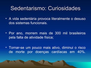 Sedentarismo: Curiosidades
• A vida sedentária provoca literalmente o desuso
  dos sistemas funcionais.

• Por ano, morrem mais de 300 mil brasileiros
  pela falta de atividade física;

• Tornar-se um pouco mais ativo, diminui o risco
  de morte por doenças cardíacas em 40%.
 