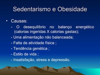 Sedentarismo e Obesidade
• Causas:
  -   O desequilíbrio no balanço energético
     (calorias ingeridas X calorias gastas);
  - Uma alimentação não balanceada;
  - Falta de atividade física ;
  - Tendência genética ;
  - Estilo de vida ;
  - Insatisfação, stress e depressão.
 