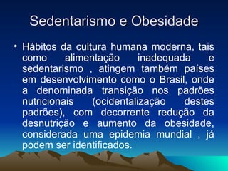 Sedentarismo e Obesidade
• Hábitos da cultura humana moderna, tais
  como      alimentação      inadequada    e
  sedentarismo , atingem também países
  em desenvolvimento como o Brasil, onde
  a denominada transição nos padrões
  nutricionais    (ocidentalização    destes
  padrões), com decorrente redução da
  desnutrição e aumento da obesidade,
  considerada uma epidemia mundial , já
  podem ser identificados.
 