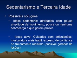 Sedentarismo e Terceira Idade
• Possíveis soluções
  –     Idoso sedentário: atividades com pouca
      amplitude de movimento, pouca ou nenhuma
      sobrecarga e que gerem prazer.

  –      Idoso ativo: Cuidados com articulações,
      musculatura mais frágil, excesso de confiança
      no treinamento resistido (possível gerador de
      lesões).
 