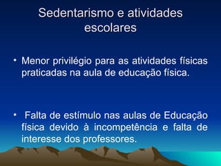 Sedentarismo e atividades
            escolares

• Menor privilégio para as atividades físicas
  praticadas na aula de educação física.



• Falta de estímulo nas aulas de Educação
  física devido à incompetência e falta de
  interesse dos professores.
 