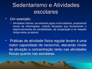Sedentarismo e Atividades
           escolares
• Um exemplo:
  – Atividades lúdicas, envolvendo jogos e brincadeiras, propiciando
    trocas de informações, criando situações que favoreceram o
    desenvolvimento da sociabilidade, da cooperação e do respeito
    mútuo entre os alunos.


• Práticas de atividade física regular levam à uma
  maior capacidade de raciocínio, elevando níveis
  de ativação e concentração tanto nas atividades
  físicas quanto nas escolares.
 
