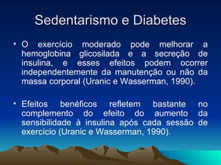 Sedentarismo e Diabetes
• O exercício moderado pode melhorar a
  hemoglobina glicosilada e a secreção de
  insulina, e esses efeitos podem ocorrer
  independentemente da manutenção ou não da
  massa corporal (Uranic e Wasserman, 1990).

• Efeitos benéficos refletem bastante no
  complemento do efeito do aumento da
  sensibilidade à insulina após cada sessão de
  exercício (Uranic e Wasserman, 1990).
 