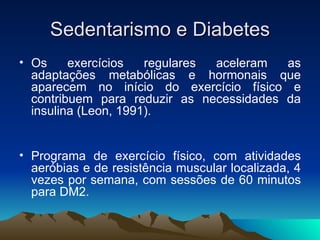 Sedentarismo e Diabetes
• Os     exercícios   regulares aceleram  as
  adaptações metabólicas e hormonais que
  aparecem no início do exercício físico e
  contribuem para reduzir as necessidades da
  insulina (Leon, 1991).


• Programa de exercício físico, com atividades
  aeróbias e de resistência muscular localizada, 4
  vezes por semana, com sessões de 60 minutos
  para DM2.
 