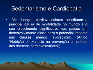 Sedentarismo e Cardiopatia
•    “As doenças cardiovasculares constituem a
    principal causa de mortalidade no mundo e o
    seu crescimento significativo nos países em
    desenvolvimento alerta para o potencial impacto
    nas classes menos favorecidas”. (Artigo
    “Nutrição e exercício na prevenção e controle
    das doenças cardiovasculares”)
 
