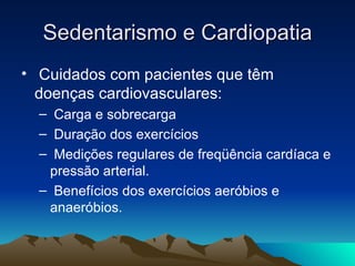 Sedentarismo e Cardiopatia
• Cuidados com pacientes que têm
  doenças cardiovasculares:
  – Carga e sobrecarga
  – Duração dos exercícios
  – Medições regulares de freqüência cardíaca e
   pressão arterial.
  – Benefícios dos exercícios aeróbios e
   anaeróbios.
 
