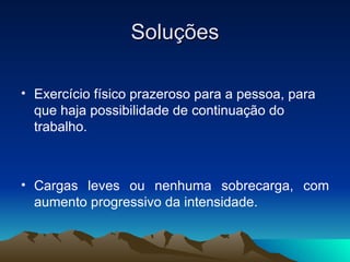 Soluções

• Exercício físico prazeroso para a pessoa, para
  que haja possibilidade de continuação do
  trabalho.



• Cargas leves ou nenhuma sobrecarga, com
  aumento progressivo da intensidade.
 