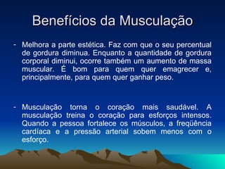 Benefícios da Musculação
- Melhora a parte estética. Faz com que o seu percentual
  de gordura diminua. Enquanto a quantidade de gordura
  corporal diminui, ocorre também um aumento de massa
  muscular. É bom para quem quer emagrecer e,
  principalmente, para quem quer ganhar peso.


- Musculação torna o coração mais saudável. A
  musculação treina o coração para esforços intensos.
  Quando a pessoa fortalece os músculos, a freqüência
  cardíaca e a pressão arterial sobem menos com o
  esforço.
 