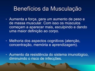 Benefícios da Musculação
- Aumenta a força, gera um aumento de peso e
  de massa muscular. Com isso os músculos
  começam a aparecer mais, esculpindo e dando
  uma maior definição ao corpo.

- Melhoria dos aspectos cognitivos (atenção,
  concentração, memória e aprendizagem).

- Aumento da resistência do sistema imunológico,
  diminuindo o risco de infecções.
 