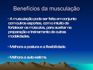 Benefícios da musculação
-Am   usculação pode ser feita em conjunto
com outros esportes, com o intuito de
fortalecer os músculos, para auxiliar na
preparação e treinam ento de outras
m odalidades.

-Melhora a postura e a flexibilidade.

-Melhora a auto-estima.
 