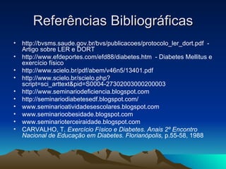 Referências Bibliográficas
•   http://bvsms.saude.gov.br/bvs/publicacoes/protocolo_ler_dort.pdf -
    Artigo sobre LER e DORT
•   http://www.efdeportes.com/efd88/diabetes.htm - Diabetes Mellitus e
    exercício físico
•   http://www.scielo.br/pdf/abem/v46n5/13401.pdf
•   http://www.scielo.br/scielo.php?
    script=sci_arttext&pid=S0004-27302003000200003
•   http://www.seminariodeficiencia.blogspot.com
•   http://seminariodiabetesedf.blogspot.com/
•   www.seminarioatividadesescolares.blogspot.com
•   www.seminarioobesidade.blogspot.com
•   www.seminarioterceiraidade.blogspot.com
•   CARVALHO, T. Exercício Físico e Diabetes. Anais 2º Encontro
    Nacional de Educação em Diabetes. Florianópolis, p.55-58, 1988
 