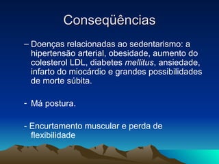 Conseqüências
– Doenças relacionadas ao sedentarismo: a
  hipertensão arterial, obesidade, aumento do
  colesterol LDL, diabetes mellitus, ansiedade,
  infarto do miocárdio e grandes possibilidades
  de morte súbita.

- Má postura.

- Encurtamento muscular e perda de
  flexibilidade
 