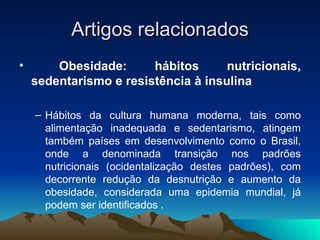 Artigos relacionados
•       Obesidade:      hábitos      nutricionais,
    sedentarismo e resistência à insulina

    – Hábitos da cultura humana moderna, tais como
      alimentação inadequada e sedentarismo, atingem
      também países em desenvolvimento como o Brasil,
      onde a denominada transição nos padrões
      nutricionais (ocidentalização destes padrões), com
      decorrente redução da desnutrição e aumento da
      obesidade, considerada uma epidemia mundial, já
      podem ser identificados .
 