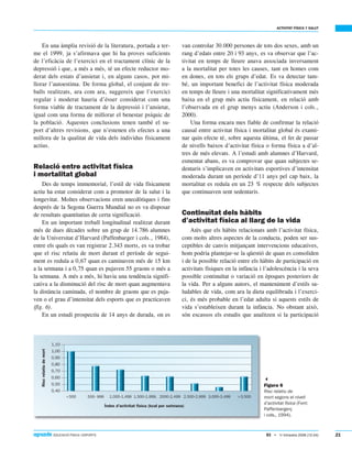 ACTIVITAT FÍSICA Y SALUT
83 • 1r trimestre 2006 (12-24) EDUCACIÓ FÍSICA I ESPORTS 21
En una àmplia revisió de la literatura, portada a ter-
me el 1999, ja s’afirmava que hi ha proves suficients
de l’eficàcia de l’exercici en el tractament clínic de la
depressió i que, a més a més, té un efecte reductor mo-
derat dels estats d’ansietat i, en alguns casos, pot mi-
llorar l’autoestima. De forma global, el conjunt de tre-
balls realitzats, ara com ara, suggereix que l’exercici
regular i moderat hauria d’ésser considerat com una
forma viable de tractament de la depressió i l’ansietat,
igual com una forma de millorar el benestar psíquic de
la població. Aquestes conclusions tenen també el su-
port d’altres revisions, que n’estenen els efectes a una
millora de la qualitat de vida dels individus físicament
actius.
Relació entre activitat física
i mortalitat global
Des de temps immemorial, l’estil de vida físicament
actiu ha estat considerat com a promotor de la salut i la
longevitat. Moltes observacions eren anecdòtiques i fins
després de la Segona Guerra Mundial no es va disposar
de resultats quantitatius de certa significació.
En un important treball longitudinal realitzat durant
més de dues dècades sobre un grup de 14.786 alumnes
de la Universitat d’Harvard (Paffenbarger i cols., 1984),
entre els quals es van registrar 2.343 morts, es va trobar
que el risc relatiu de mort durant el període de segui-
ment es reduïa a 0,67 quan es caminaven més de 15 km
a la setmana i a 0,75 quan es pujaven 55 graons o més a
la setmana. A més a més, hi havia una tendència signifi-
cativa a la disminució del risc de mort quan augmentava
la distància caminada, el nombre de graons que es puja-
ven o el grau d’intensitat dels esports que es practicaven
(fig. 6).
En un estudi prospectiu de 14 anys de durada, on es
van controlar 30.000 persones de tots dos sexes, amb un
rang d’edats entre 20 i 93 anys, es va observar que l’ac-
tivitat en temps de lleure anava associada inversament
a la mortalitat per totes les causes, tant en homes com
en dones, en tots els grups d’edat. Es va detectar tam-
bé, un important benefici de l’activitat física moderada
en temps de lleure i una mortalitat significativament més
baixa en el grup més actiu físicament, en relació amb
l’observada en el grup menys actiu (Anderson i cols.,
2000).
Una forma encara mes fiable de confirmar la relació
causal entre activitat física i mortalitat global és exami-
nar quin efecte té, sobre aquesta última, el fet de passar
de nivells baixos d’activitat física o forma física a d’al-
tres de més elevats. A l’estudi amb alumnes d’Harvard,
esmentat abans, es va comprovar que quan subjectes se-
dentaris s’implicaven en activitats esportives d’intensitat
moderada durant un període d’11 anys pel cap baix, la
mortalitat es reduïa en un 23 % respecte dels subjectes
que continuaven sent sedentaris.
Continuïtat dels hàbits
d’activitat física al llarg de la vida
Atès que els hàbits relacionats amb l’activitat física,
com molts altres aspectes de la conducta, poden ser sus-
ceptibles de canvis mitjançant intervencions educatives,
hom podria plantejar-se la qüestió de quan es consoliden
i de la possible relació entre els hàbits de participació en
activitats físiques en la infància i l’adolescència i la seva
possible continuïtat o variació en èpoques posteriors de
la vida. Per a alguns autors, el manteniment d’estils sa-
ludables de vida, com ara la dieta equilibrada i l’exerci-
ci, és més probable en l’edat adulta si aquests estils de
vida s’estableixen durant la infància. No obstant això,
són escassos els estudis que analitzen si la participació

Figura 6
Risc relatiu de
mort segons el nivell
d’activitat física (Font:
Paffenbargerç
i cols., 1994).
 