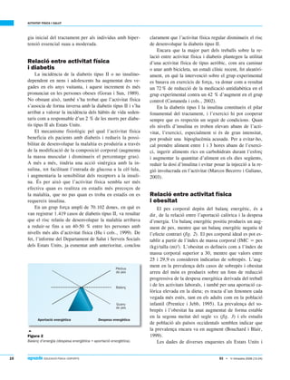 16  EDUCACIÓ FÍSICA I ESPORTS
ACTIVITAT FÍSICA I SALUT
83 • 1r trimestre 2006 (12-24)
gia inicial del tractament per als individus amb hiper-
tensió essencial suau a moderada.
Relació entre activitat física
i diabetis
La incidència de la diabetis tipus II o no insulino-
dependent en nens i adolescents ha augmentat deu ve-
gades en els anys vuitanta, i aquest increment és més
pronunciat en les persones obeses (Goran i Sun, 1989).
No obstant això, també s’ha trobat que l’activitat física
s’associa de forma inversa amb la diabetis tipus II i s’ha
arribat a valorar la incidència dels hàbits de vida seden-
taris com a responsable d’un 2 % de les morts per diabe-
tis tipus II als Estats Units.
El mecanisme fisiològic pel qual l’activitat física
beneficia els pacients amb diabetis i redueix la possi-
bilitat de desenvolupar la malaltia es produiria a través
de la modificació de la composició corporal (augmenta
la massa muscular i disminueix el percentatge gras).
A més a més, tindria una acció sinèrgica amb la in-
sulina, tot facilitant l’entrada de glucosa a la cèl·lula,
i augmentaria la sensibilitat dels receptors a la insuli-
na. És per això que l’activitat física sembla ser més
efectiva quan es realitza en estadis més precoços de
la malaltia, que no pas quan es troba en estadis on es
requereix insulina.
En un grup força ampli de 70.102 dones, en què es
van registrar 1.419 casos de diabetis tipus II, va resultar
que el risc relatiu de desenvolupar la malaltia arribava
a reduir-se fins a un 40-50 % entre les persones amb
nivells més alts d’activitat física (Hu i cols., 1999). De
fet, l’informe del Departament de Salut i Serveis Socials
dels Estats Units, ja esmentat amb anterioritat, conclou
clarament que l’activitat física regular disminueix el risc
de desenvolupar la diabetis tipus II.
Encara que la major part dels treballs sobre la re-
lació entre activitat física i diabetis plantegen la utilitat
d’una activitat física de tipus aeròbic, com ara caminar
o anar amb bicicleta, un estudi clínic recent, fet aleatòri-
ament, en què la intervenció sobre el grup experimental
es basava en exercicis de força, va donar com a resultat
un 72% de reducció de la medicació antidiabètica en el
grup experimental contra un 42 % d’augment en el grup
control (Castaneda i cols., 2002).
En la diabetis tipus I la insulina constitueix el pilar
fonamental del tractament, i l’exercici hi pot cooperar
sempre que es respectin un seguit de condicions. Quan
els nivells d’insulina es troben elevats abans de l’acti-
vitat, l’exercici, especialment si és de gran intensitat,
pot produir una hipoglucèmia acusada. Per a evitar-ho,
cal prendre aliment entre 1 i 3 hores abans de l’exerci-
ci, ingerir aliments rics en carbohidrats durant l’esforç
i augmentar la quantitat d’aliment en els dies següents,
reduir la dosi d’insulina i evitar posar la injecció a la re-
gió involucrada en l’activitat (Marcos Becerro i Galiano,
2003).
Relació entre activitat física
i obesitat
El pes corporal depèn del balanç energètic, és a
dir, de la relació entre l’aportació calòrica i la despesa
d’energia. Un balanç energètic positiu produeix un aug-
ment de pes, mentre que un balanç energètic negatiu té
l’efecte contrari (fig. 2). El pes corporal ideal es pot es-
tablir a partir de l’índex de massa corporal (IMC = pes
(kg)/talla (m)2
). L’obesitat es defineix com a l’índex de
massa corporal superior a 30, mentre que valors entre
25 i 29,9 es consideren indicatius de sobrepès. L’aug-
ment en la prevalença dels casos de sobrepès i obesitat
arreu del món es produeix sobre un fons de reducció
progressiva de la despesa energètica derivada del treball
i de les activitats laborals, i també per una aportació ca-
lòrica elevada en la dieta; es tracta d’un fenomen cada
vegada més estès, tant en els adults com en la població
infantil (Prentice i Jebb, 1995). La prevalença del so-
brepès i l’obesitat ha anat augmentat de forma estable
en la segona meitat del segle XX (fig. 3) i els estudis
de població als països occidentals semblen indicar que
la prevalença encara va en augment (Bouchard i Blair,
1999).
Les dades de diverses enquestes als Estats Units i

Figura 2
Balanç d’energia (despesa energètica = aportació energètica).
 