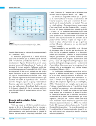 20  EDUCACIÓ FÍSICA I ESPORTS
ACTIVITAT FÍSICA I SALUT
83 • 1r trimestre 2006 (12-24)
i un risc incrementat de fractures dels ossos osteoporò-
tics (Roubenoff, 2000).
La disminució progressiva de la massa muscular,
igual com la debilitat que es produeix en els músculs
amb l’envelliment, contribueixen també a la pèrdua
de dinamisme. Aquesta deterioració és, a més a més,
causa de la minva d’independència de l’ancià, de més
demanda de serveis sanitaris, d’aïllament social, de-
pressió i abandonament (Greenlund i Nair, 2002). Com
a conseqüència de les severes implicacions que genera
aquest fenomen d’incapacitat, s’està prestant una aten-
ció especial a l’entrenament de la força, com a mitjà
per controlar la pèrdua de musculatura esquelètica que
s’esdevé amb l’edat. L’augment de força i de massa
muscular obtinguts, suposen un guany d’independència
funcional i, per tant, una millora de la qualitat de vida,
cosa que implica menor dependència d’altres persones
i, òbviament, reducció del risc de contreure patologies
musculoesquelètiques i, secundàriament, altres d’índo-
le metabòlica.
Relació entre activitat física
i salut mental
Tot i que encara no s’hi havien establert relacions
causals, ja des de fa dues dècades hom ha començat a
relacionar l’activitat física amb el benestar psicològic i
amb aspectes com ara la qualitat de vida, la reducció de
l’estrès, els canvis en els estats emocionals i els estats
d’ànim, la millora de l’autoconcepte o el descens dels
nivells d’ansietat i depressió (Biddle i cols., 2000).
La informació disponible indica que la pràcti-
ca de l’activitat física es tradueix en una millora del
benestar subjectiu, entès com a sentiment de satis-
facció amb la vida, la família i el treball. Així, en
un estudi realitzat a Espanya mitjançant un programa
d’intervenció amb activitat física aeròbica i no aerò-
bica, de vuit mesos, sobre persones sedentàries de 61
a 77 anys, es van demostrar increments significatius
en el benestar psicològic i en la satisfacció en els dos
grups d’exercici en comparació amb els controls; les
millores són significativament més elevades en el
grup d’activitat aeròbica. Malgrat tot, perquè es pro-
dueixi un efecte a llarg termini cal que es porti un
estil de vida actiu, més que no pas una intervenció
concreta i puntual.
Poques experiències són tan visibles en la vida com
els moviments físics; és per això que la realització d’ac-
tivitat física té un paper tan important en el desenvolu-
pament de l’autoestima. Troballes de diversos estudis
indiquen, per exemple, que els homes milloren la seva
autoestima després d’un programa d’entrenament amb
pesos; a això s’hi afegeixen també percepcions més
positives de la pròpia imatge corporal i un increment
d’autoeficàcia física, entesa com la creença que té un
subjecte sobre la seva capacitat per a realitzar tasques
específiques (Márquez, 1995).
Les estadístiques ens indiquen que un elevat percen-
tatge de la població normal pateix, en algun moment
de la seva vida, estats de depressió, de moderats a in-
termedis, i en els casos greus s’arriba a tendències su-
ïcides. L’activitat física regular pot estar associada a la
reducció dels símptomes depressius (Lawlor i Hopker,
2001). S’ha demostrat, per exemple, que les persones
d’edat que reduïen la intensitat de l’exercici físic durant
un període d’uns quants anys tenen més símptomes de-
pressius al final de l’estudi, que no pas els que havien
restat actius o que incrementaven la seva activitat físi-
ca. També s’ha observat que els individus amb depres-
sió tendeixen a ser menys actius físicament que els no
depressius, però que, tant l’exercici aeròbic com el de
força, manifesten efectes de reducció significativa dels
símptomes depressius (Dunn et al., 2001). Fins i tot en
l’àmbit del tractament clínic de la depressió, l’exercici
té una utilitat terapèutica, i s’ha posat de manifest que
l’exercici aeròbic, d’intensitat moderada, durant 30 mi-
nuts al dia, en un temps tan curt com deu dies, produeix
millores significatives.

Figura 5
Pèrdua de força muscular amb l’edat (Font: Borges, 1989).
 