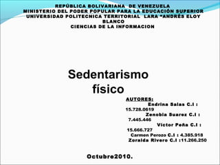 REPÚBLICA BOLIVARIANA  DE VENEZUELA  MINISTERIO DEL PODER POPULAR PARA LA EDUCACIÓN SUPERIOR UNIVERSIDAD POLITECNICA TERRITORIAL  LARA “ANDRÉS ELOY BLANCO CIENCIAS DE LA INFORMACION    Octubre2010. AUTORES: Endrina Salas  C.I : 15.728.0619 Zenobia Suarez  C.I : 7.445.446 Víctor Peña  C.I : 15.666.727 Carmen Perozo  C.I :  4.385.918  Zoraida Rivero C.I : 11.266.250   Sedentarismo físico 