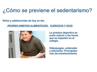 ¿Cómo se previene el sedentarismo? Niños y adolescentes de hoy en día: -PEORES HÁBITOS ALIMENTICIOS,  EJERCICIO Y OCIO La práctica deportiva se suele reducir a las horas que se imparten en el colegio. Videojuegos, ordenador y televisión: Principales vías de entretenimiento. 