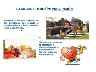 LA MEJOR SOLUCIÓN:  PREVENCIÓN Informar a los más jóvenes de los beneficios que reporta la actividad física o llevar una dieta sana y equilibrada. -Se reduzcan las tasas de colesterol e hipertensión en los más pequeños. -Se conviertan en adultos sanos. 