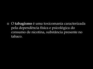 O tabagismo é uma toxicomaniacaracterizada pela dependência física e psicológica do consumo de nicotina, substância presente no tabaco.