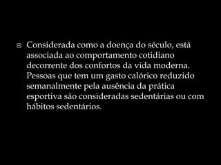 Considerada como a doença do século, está associada ao comportamento cotidiano decorrente dos confortos da vida moderna. Pessoas que tem um gasto calórico reduzido semanalmente pela ausência da prática esportiva são consideradas sedentárias ou com hábitos sedentários.