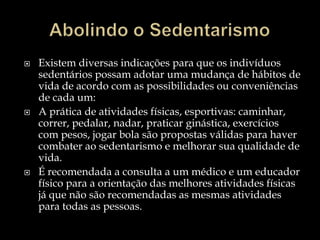 Abolindo o SedentarismoExistem diversas indicações para que os indivíduos sedentários possam adotar uma mudança de hábitos de vida de acordo com as possibilidades ou conveniências de cada um:A prática de atividades físicas, esportivas: caminhar, correr, pedalar, nadar, praticar ginástica, exercícios com pesos, jogar bola são propostas válidas para haver combater ao sedentarismo e melhorar sua qualidade de vida.É recomendada a consulta a um médico e um educador físico para a orientação das melhores atividades físicas já que não são recomendadas as mesmas atividades para todas as pessoas.